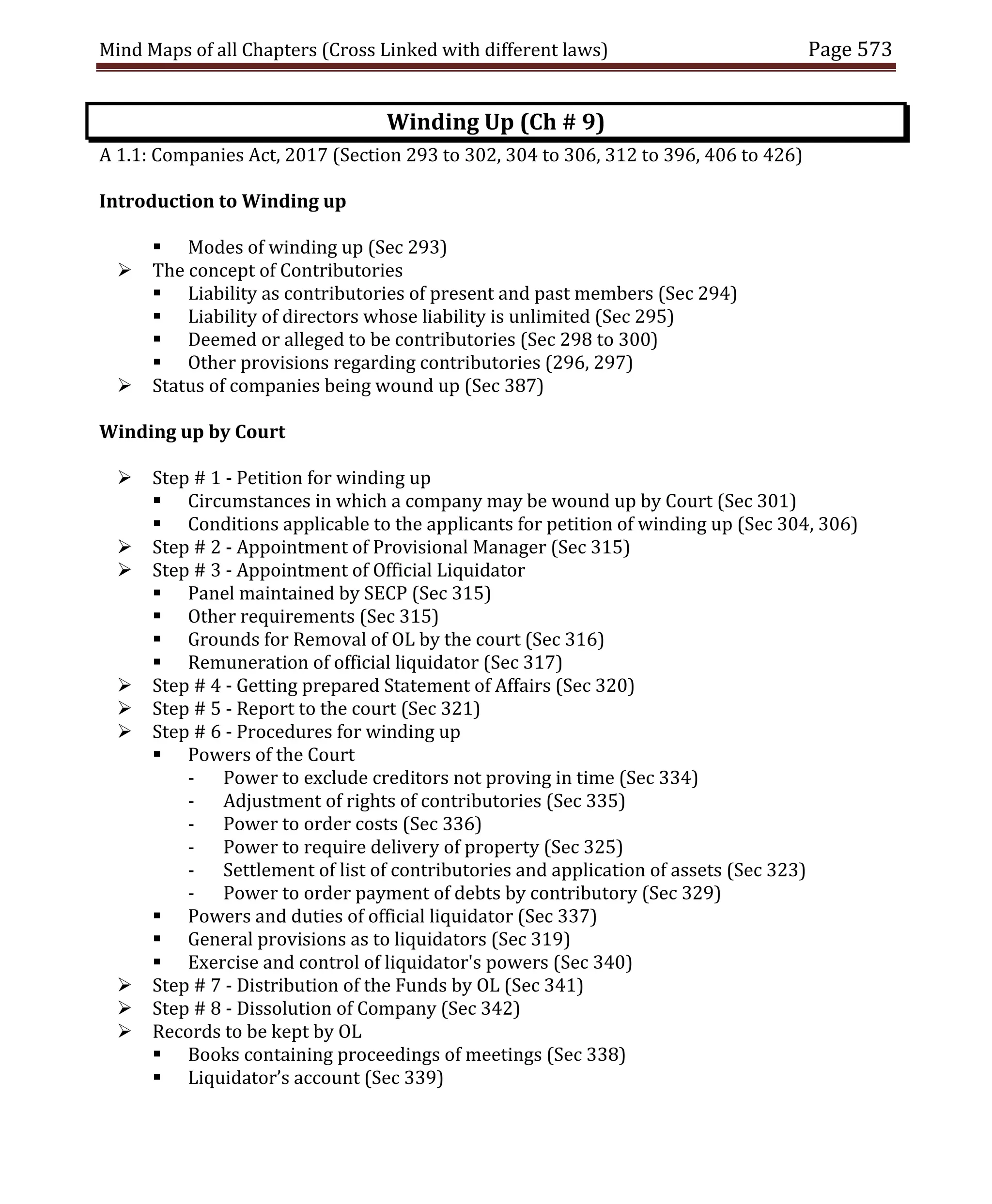 Mind Maps of all Chapters (Cross Linked with different laws) Page 573
Winding Up (Ch # 9)
A 1.1: Companies Act, 2017 (Section 293 to 302, 304 to 306, 312 to 396, 406 to 426)
Introduction to Winding up
 Modes of winding up (Sec 293)
 The concept of Contributories
 Liability as contributories of present and past members (Sec 294)
 Liability of directors whose liability is unlimited (Sec 295)
 Deemed or alleged to be contributories (Sec 298 to 300)
 Other provisions regarding contributories (296, 297)
 Status of companies being wound up (Sec 387)
Winding up by Court
 Step # 1 - Petition for winding up
 Circumstances in which a company may be wound up by Court (Sec 301)
 Conditions applicable to the applicants for petition of winding up (Sec 304, 306)
 Step # 2 - Appointment of Provisional Manager (Sec 315)
 Step # 3 - Appointment of Official Liquidator
 Panel maintained by SECP (Sec 315)
 Other requirements (Sec 315)
 Grounds for Removal of OL by the court (Sec 316)
 Remuneration of official liquidator (Sec 317)
 Step # 4 - Getting prepared Statement of Affairs (Sec 320)
 Step # 5 - Report to the court (Sec 321)
 Step # 6 - Procedures for winding up
 Powers of the Court
- Power to exclude creditors not proving in time (Sec 334)
- Adjustment of rights of contributories (Sec 335)
- Power to order costs (Sec 336)
- Power to require delivery of property (Sec 325)
- Settlement of list of contributories and application of assets (Sec 323)
- Power to order payment of debts by contributory (Sec 329)
 Powers and duties of official liquidator (Sec 337)
 General provisions as to liquidators (Sec 319)
 Exercise and control of liquidator's powers (Sec 340)
 Step # 7 - Distribution of the Funds by OL (Sec 341)
 Step # 8 - Dissolution of Company (Sec 342)
 Records to be kept by OL
 Books containing proceedings of meetings (Sec 338)
 Liquidator’s account (Sec 339)
 
