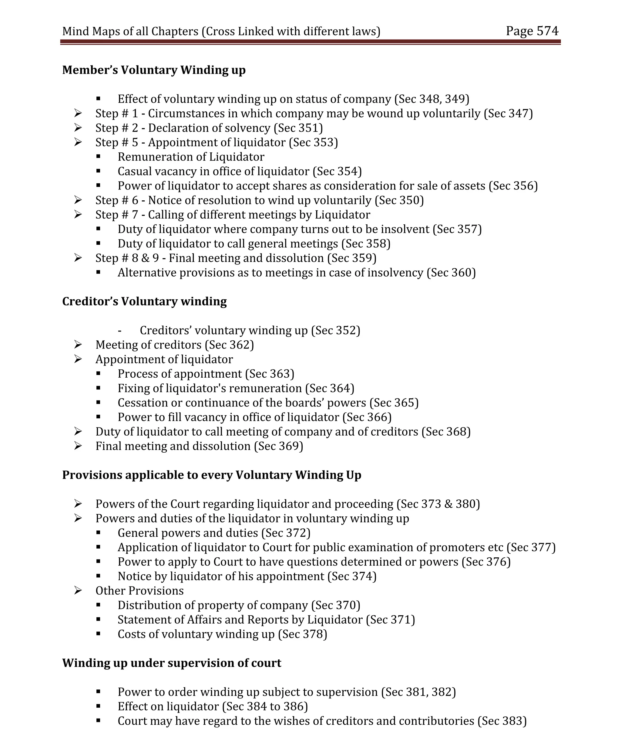 Mind Maps of all Chapters (Cross Linked with different laws) Page 574
Member’s Voluntary Winding up
 Effect of voluntary winding up on status of company (Sec 348, 349)
 Step # 1 - Circumstances in which company may be wound up voluntarily (Sec 347)
 Step # 2 - Declaration of solvency (Sec 351)
 Step # 5 - Appointment of liquidator (Sec 353)
 Remuneration of Liquidator
 Casual vacancy in office of liquidator (Sec 354)
 Power of liquidator to accept shares as consideration for sale of assets (Sec 356)
 Step # 6 - Notice of resolution to wind up voluntarily (Sec 350)
 Step # 7 - Calling of different meetings by Liquidator
 Duty of liquidator where company turns out to be insolvent (Sec 357)
 Duty of liquidator to call general meetings (Sec 358)
 Step # 8 & 9 - Final meeting and dissolution (Sec 359)
 Alternative provisions as to meetings in case of insolvency (Sec 360)
Creditor’s Voluntary winding
- Creditors’ voluntary winding up (Sec 352)
 Meeting of creditors (Sec 362)
 Appointment of liquidator
 Process of appointment (Sec 363)
 Fixing of liquidator's remuneration (Sec 364)
 Cessation or continuance of the boards’ powers (Sec 365)
 Power to fill vacancy in office of liquidator (Sec 366)
 Duty of liquidator to call meeting of company and of creditors (Sec 368)
 Final meeting and dissolution (Sec 369)
Provisions applicable to every Voluntary Winding Up
 Powers of the Court regarding liquidator and proceeding (Sec 373 & 380)
 Powers and duties of the liquidator in voluntary winding up
 General powers and duties (Sec 372)
 Application of liquidator to Court for public examination of promoters etc (Sec 377)
 Power to apply to Court to have questions determined or powers (Sec 376)
 Notice by liquidator of his appointment (Sec 374)
 Other Provisions
 Distribution of property of company (Sec 370)
 Statement of Affairs and Reports by Liquidator (Sec 371)
 Costs of voluntary winding up (Sec 378)
Winding up under supervision of court
 Power to order winding up subject to supervision (Sec 381, 382)
 Effect on liquidator (Sec 384 to 386)
 Court may have regard to the wishes of creditors and contributories (Sec 383)
 