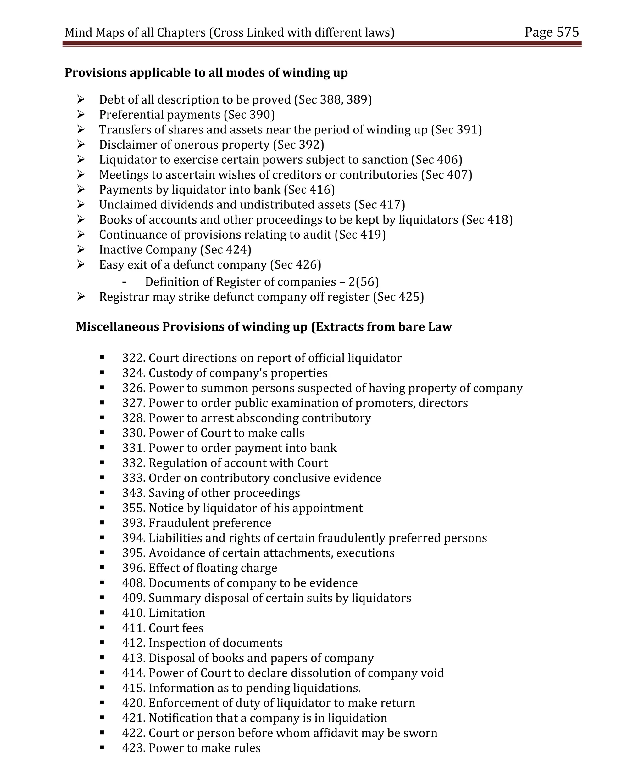 Mind Maps of all Chapters (Cross Linked with different laws) Page 575
Provisions applicable to all modes of winding up
 Debt of all description to be proved (Sec 388, 389)
 Preferential payments (Sec 390)
 Transfers of shares and assets near the period of winding up (Sec 391)
 Disclaimer of onerous property (Sec 392)
 Liquidator to exercise certain powers subject to sanction (Sec 406)
 Meetings to ascertain wishes of creditors or contributories (Sec 407)
 Payments by liquidator into bank (Sec 416)
 Unclaimed dividends and undistributed assets (Sec 417)
 Books of accounts and other proceedings to be kept by liquidators (Sec 418)
 Continuance of provisions relating to audit (Sec 419)
 Inactive Company (Sec 424)
 Easy exit of a defunct company (Sec 426)
- Definition of Register of companies – 2(56)
 Registrar may strike defunct company off register (Sec 425)
Miscellaneous Provisions of winding up (Extracts from bare Law
 322. Court directions on report of official liquidator
 324. Custody of company's properties
 326. Power to summon persons suspected of having property of company
 327. Power to order public examination of promoters, directors
 328. Power to arrest absconding contributory
 330. Power of Court to make calls
 331. Power to order payment into bank
 332. Regulation of account with Court
 333. Order on contributory conclusive evidence
 343. Saving of other proceedings
 355. Notice by liquidator of his appointment
 393. Fraudulent preference
 394. Liabilities and rights of certain fraudulently preferred persons
 395. Avoidance of certain attachments, executions
 396. Effect of floating charge
 408. Documents of company to be evidence
 409. Summary disposal of certain suits by liquidators
 410. Limitation
 411. Court fees
 412. Inspection of documents
 413. Disposal of books and papers of company
 414. Power of Court to declare dissolution of company void
 415. Information as to pending liquidations.
 420. Enforcement of duty of liquidator to make return
 421. Notification that a company is in liquidation
 422. Court or person before whom affidavit may be sworn
 423. Power to make rules
 