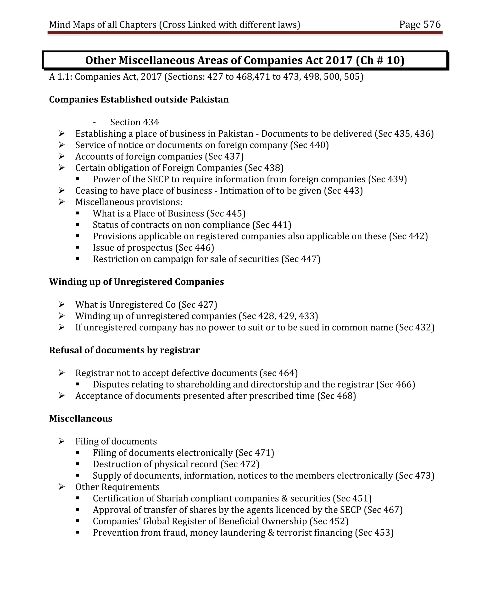 Mind Maps of all Chapters (Cross Linked with different laws) Page 576
Other Miscellaneous Areas of Companies Act 2017 (Ch # 10)
A 1.1: Companies Act, 2017 (Sections: 427 to 468,471 to 473, 498, 500, 505)
Companies Established outside Pakistan
- Section 434
 Establishing a place of business in Pakistan - Documents to be delivered (Sec 435, 436)
 Service of notice or documents on foreign company (Sec 440)
 Accounts of foreign companies (Sec 437)
 Certain obligation of Foreign Companies (Sec 438)
 Power of the SECP to require information from foreign companies (Sec 439)
 Ceasing to have place of business - Intimation of to be given (Sec 443)
 Miscellaneous provisions:
 What is a Place of Business (Sec 445)
 Status of contracts on non compliance (Sec 441)
 Provisions applicable on registered companies also applicable on these (Sec 442)
 Issue of prospectus (Sec 446)
 Restriction on campaign for sale of securities (Sec 447)
Winding up of Unregistered Companies
 What is Unregistered Co (Sec 427)
 Winding up of unregistered companies (Sec 428, 429, 433)
 If unregistered company has no power to suit or to be sued in common name (Sec 432)
Refusal of documents by registrar
 Registrar not to accept defective documents (sec 464)
 Disputes relating to shareholding and directorship and the registrar (Sec 466)
 Acceptance of documents presented after prescribed time (Sec 468)
Miscellaneous
 Filing of documents
 Filing of documents electronically (Sec 471)
 Destruction of physical record (Sec 472)
 Supply of documents, information, notices to the members electronically (Sec 473)
 Other Requirements
 Certification of Shariah compliant companies & securities (Sec 451)
 Approval of transfer of shares by the agents licenced by the SECP (Sec 467)
 Companies’ Global Register of Beneficial Ownership (Sec 452)
 Prevention from fraud, money laundering & terrorist financing (Sec 453)
 