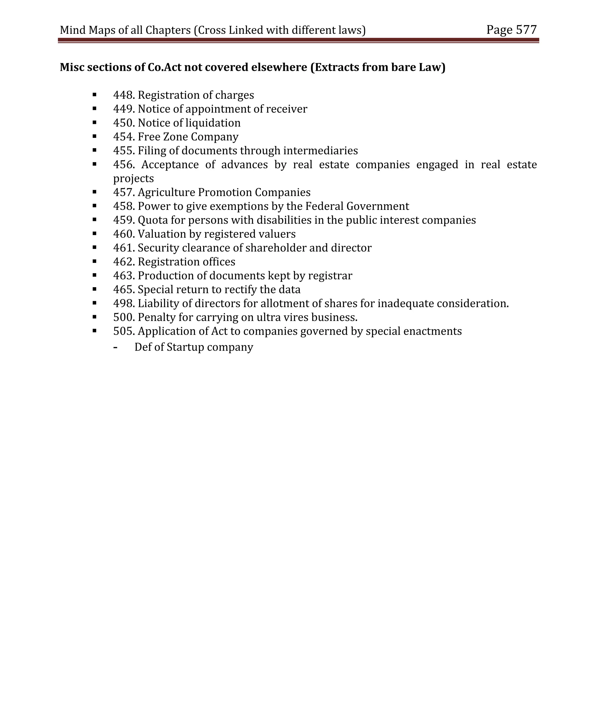 Mind Maps of all Chapters (Cross Linked with different laws) Page 577
Misc sections of Co.Act not covered elsewhere (Extracts from bare Law)
 448. Registration of charges
 449. Notice of appointment of receiver
 450. Notice of liquidation
 454. Free Zone Company
 455. Filing of documents through intermediaries
 456. Acceptance of advances by real estate companies engaged in real estate
projects
 457. Agriculture Promotion Companies
 458. Power to give exemptions by the Federal Government
 459. Quota for persons with disabilities in the public interest companies
 460. Valuation by registered valuers
 461. Security clearance of shareholder and director
 462. Registration offices
 463. Production of documents kept by registrar
 465. Special return to rectify the data
 498. Liability of directors for allotment of shares for inadequate consideration.
 500. Penalty for carrying on ultra vires business.
 505. Application of Act to companies governed by special enactments
- Def of Startup company
 