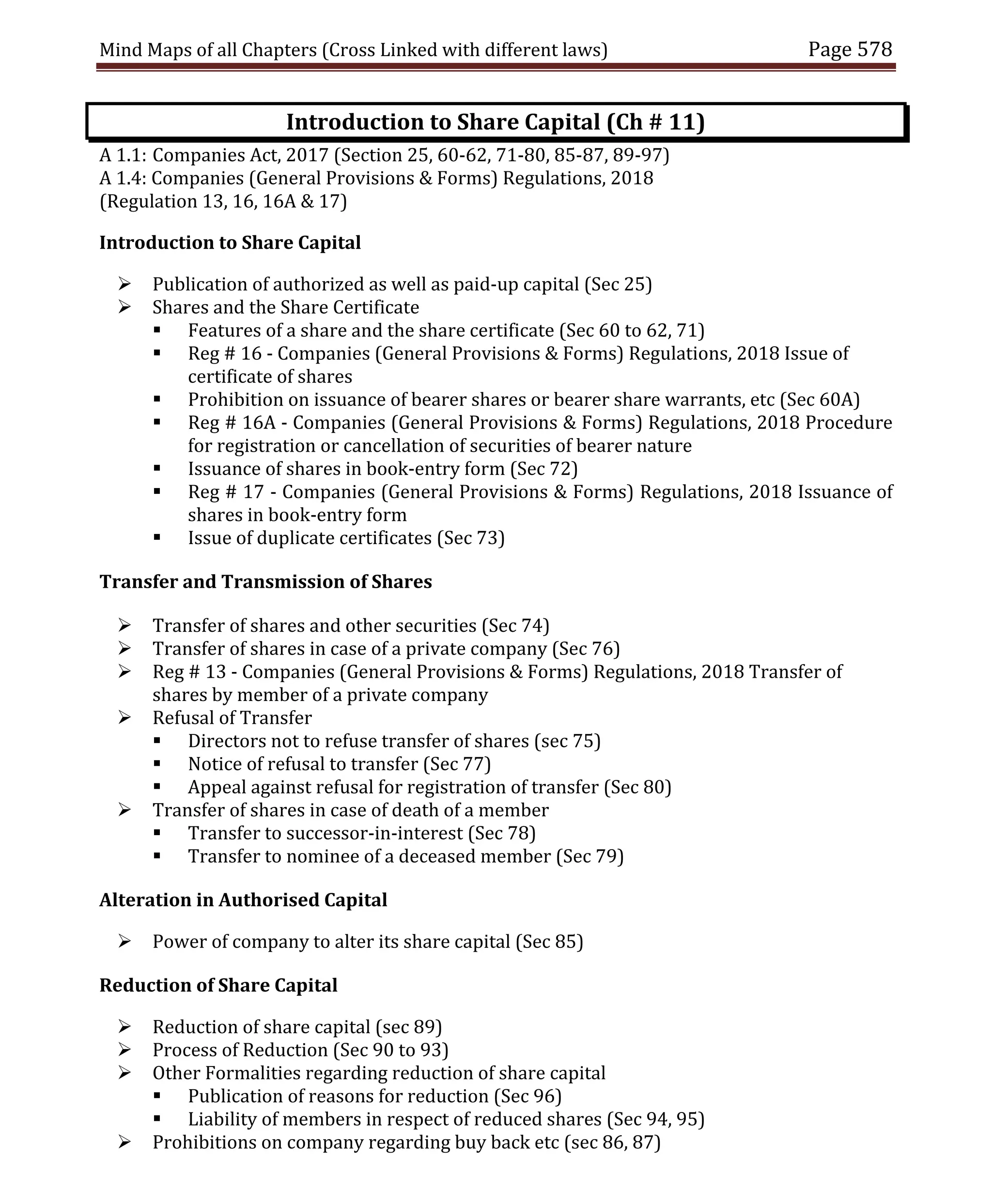 Mind Maps of all Chapters (Cross Linked with different laws) Page 578
Introduction to Share Capital (Ch # 11)
A 1.1: Companies Act, 2017 (Section 25, 60-62, 71-80, 85-87, 89-97)
A 1.4: Companies (General Provisions & Forms) Regulations, 2018
(Regulation 13, 16, 16A & 17)
Introduction to Share Capital
 Publication of authorized as well as paid-up capital (Sec 25)
 Shares and the Share Certificate
 Features of a share and the share certificate (Sec 60 to 62, 71)
 Reg # 16 - Companies (General Provisions & Forms) Regulations, 2018 Issue of
certificate of shares
 Prohibition on issuance of bearer shares or bearer share warrants, etc (Sec 60A)
 Reg # 16A - Companies (General Provisions & Forms) Regulations, 2018 Procedure
for registration or cancellation of securities of bearer nature
 Issuance of shares in book-entry form (Sec 72)
 Reg # 17 - Companies (General Provisions & Forms) Regulations, 2018 Issuance of
shares in book-entry form
 Issue of duplicate certificates (Sec 73)
Transfer and Transmission of Shares
 Transfer of shares and other securities (Sec 74)
 Transfer of shares in case of a private company (Sec 76)
 Reg # 13 - Companies (General Provisions & Forms) Regulations, 2018 Transfer of
shares by member of a private company
 Refusal of Transfer
 Directors not to refuse transfer of shares (sec 75)
 Notice of refusal to transfer (Sec 77)
 Appeal against refusal for registration of transfer (Sec 80)
 Transfer of shares in case of death of a member
 Transfer to successor-in-interest (Sec 78)
 Transfer to nominee of a deceased member (Sec 79)
Alteration in Authorised Capital
 Power of company to alter its share capital (Sec 85)
Reduction of Share Capital
 Reduction of share capital (sec 89)
 Process of Reduction (Sec 90 to 93)
 Other Formalities regarding reduction of share capital
 Publication of reasons for reduction (Sec 96)
 Liability of members in respect of reduced shares (Sec 94, 95)
 Prohibitions on company regarding buy back etc (sec 86, 87)
 