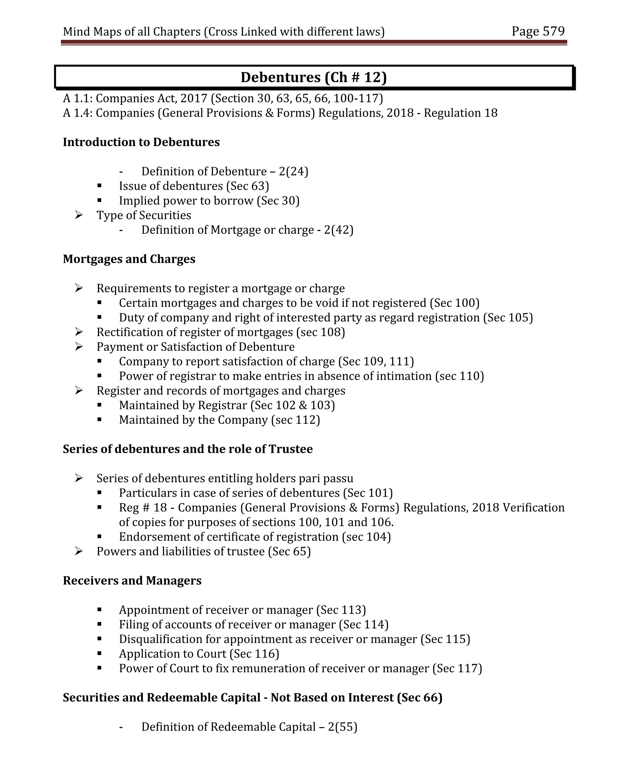 Mind Maps of all Chapters (Cross Linked with different laws) Page 579
Debentures (Ch # 12)
A 1.1: Companies Act, 2017 (Section 30, 63, 65, 66, 100-117)
A 1.4: Companies (General Provisions & Forms) Regulations, 2018 - Regulation 18
Introduction to Debentures
- Definition of Debenture – 2(24)
 Issue of debentures (Sec 63)
 Implied power to borrow (Sec 30)
 Type of Securities
- Definition of Mortgage or charge - 2(42)
Mortgages and Charges
 Requirements to register a mortgage or charge
 Certain mortgages and charges to be void if not registered (Sec 100)
 Duty of company and right of interested party as regard registration (Sec 105)
 Rectification of register of mortgages (sec 108)
 Payment or Satisfaction of Debenture
 Company to report satisfaction of charge (Sec 109, 111)
 Power of registrar to make entries in absence of intimation (sec 110)
 Register and records of mortgages and charges
 Maintained by Registrar (Sec 102 & 103)
 Maintained by the Company (sec 112)
Series of debentures and the role of Trustee
 Series of debentures entitling holders pari passu
 Particulars in case of series of debentures (Sec 101)
 Reg # 18 - Companies (General Provisions & Forms) Regulations, 2018 Verification
of copies for purposes of sections 100, 101 and 106.
 Endorsement of certificate of registration (sec 104)
 Powers and liabilities of trustee (Sec 65)
Receivers and Managers
 Appointment of receiver or manager (Sec 113)
 Filing of accounts of receiver or manager (Sec 114)
 Disqualification for appointment as receiver or manager (Sec 115)
 Application to Court (Sec 116)
 Power of Court to fix remuneration of receiver or manager (Sec 117)
Securities and Redeemable Capital - Not Based on Interest (Sec 66)
- Definition of Redeemable Capital – 2(55)
 