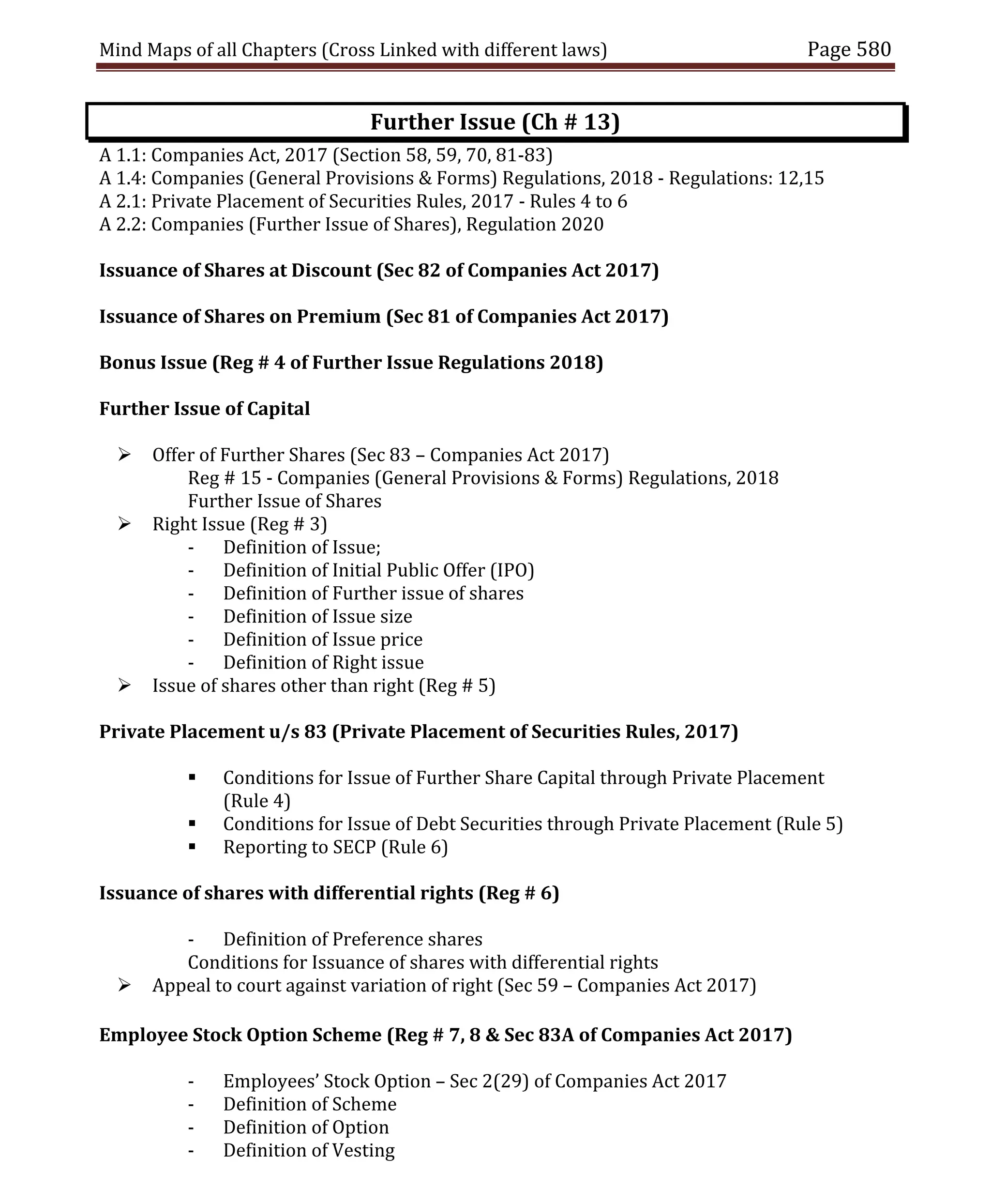 Mind Maps of all Chapters (Cross Linked with different laws) Page 580
Further Issue (Ch # 13)
A 1.1: Companies Act, 2017 (Section 58, 59, 70, 81-83)
A 1.4: Companies (General Provisions & Forms) Regulations, 2018 - Regulations: 12,15
A 2.1: Private Placement of Securities Rules, 2017 - Rules 4 to 6
A 2.2: Companies (Further Issue of Shares), Regulation 2020
Issuance of Shares at Discount (Sec 82 of Companies Act 2017)
Issuance of Shares on Premium (Sec 81 of Companies Act 2017)
Bonus Issue (Reg # 4 of Further Issue Regulations 2018)
Further Issue of Capital
 Offer of Further Shares (Sec 83 – Companies Act 2017)
Reg # 15 - Companies (General Provisions & Forms) Regulations, 2018
Further Issue of Shares
 Right Issue (Reg # 3)
- Definition of Issue;
- Definition of Initial Public Offer (IPO)
- Definition of Further issue of shares
- Definition of Issue size
- Definition of Issue price
- Definition of Right issue
 Issue of shares other than right (Reg # 5)
Private Placement u/s 83 (Private Placement of Securities Rules, 2017)
 Conditions for Issue of Further Share Capital through Private Placement
(Rule 4)
 Conditions for Issue of Debt Securities through Private Placement (Rule 5)
 Reporting to SECP (Rule 6)
Issuance of shares with differential rights (Reg # 6)
- Definition of Preference shares
Conditions for Issuance of shares with differential rights
 Appeal to court against variation of right (Sec 59 – Companies Act 2017)
Employee Stock Option Scheme (Reg # 7, 8 & Sec 83A of Companies Act 2017)
- Employees’ Stock Option – Sec 2(29) of Companies Act 2017
- Definition of Scheme
- Definition of Option
- Definition of Vesting
 