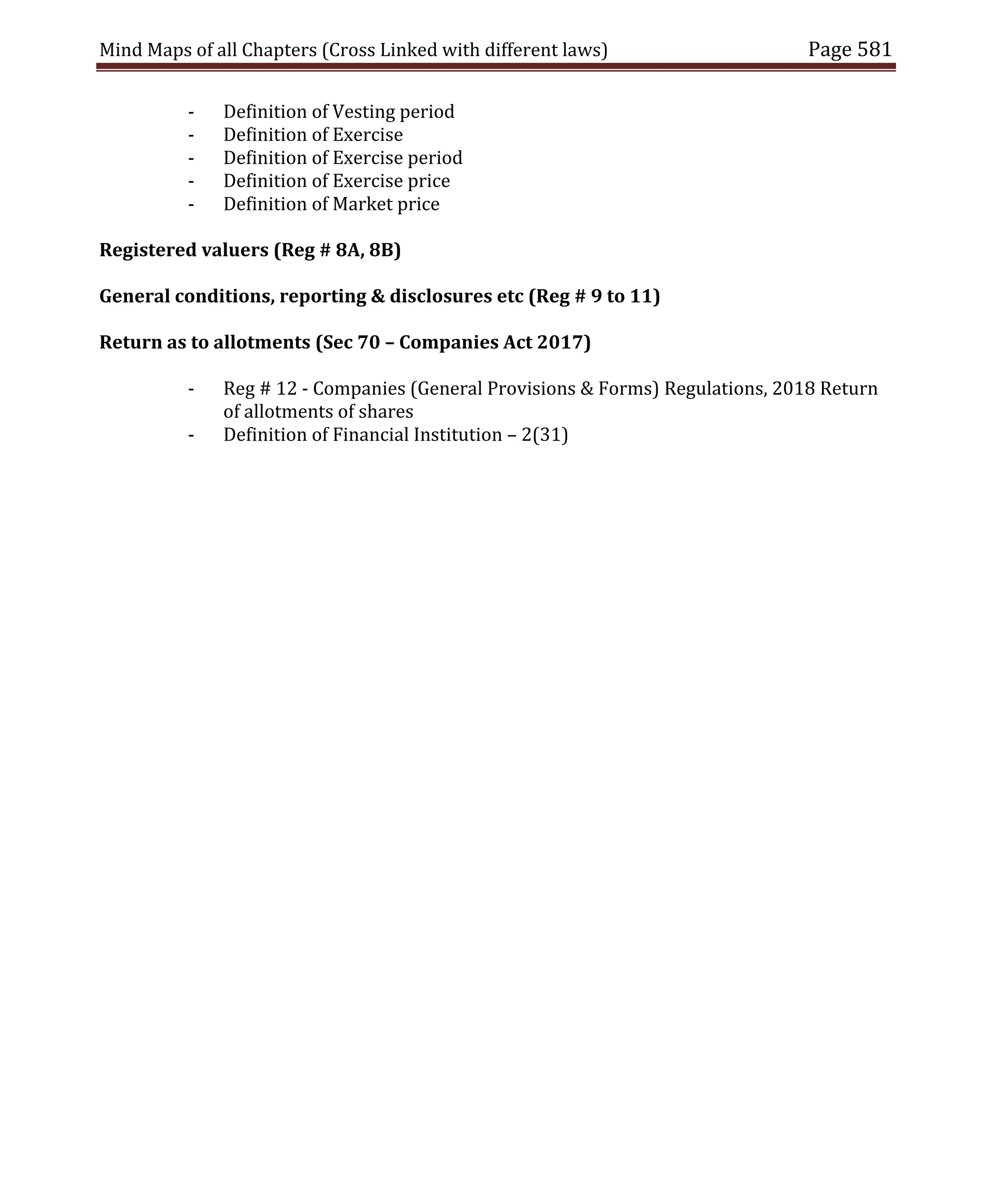 Mind Maps of all Chapters (Cross Linked with different laws) Page 581
- Definition of Vesting period
- Definition of Exercise
- Definition of Exercise period
- Definition of Exercise price
- Definition of Market price
Registered valuers (Reg # 8A, 8B)
General conditions, reporting & disclosures etc (Reg # 9 to 11)
Return as to allotments (Sec 70 – Companies Act 2017)
- Reg # 12 - Companies (General Provisions & Forms) Regulations, 2018 Return
of allotments of shares
- Definition of Financial Institution – 2(31)
 