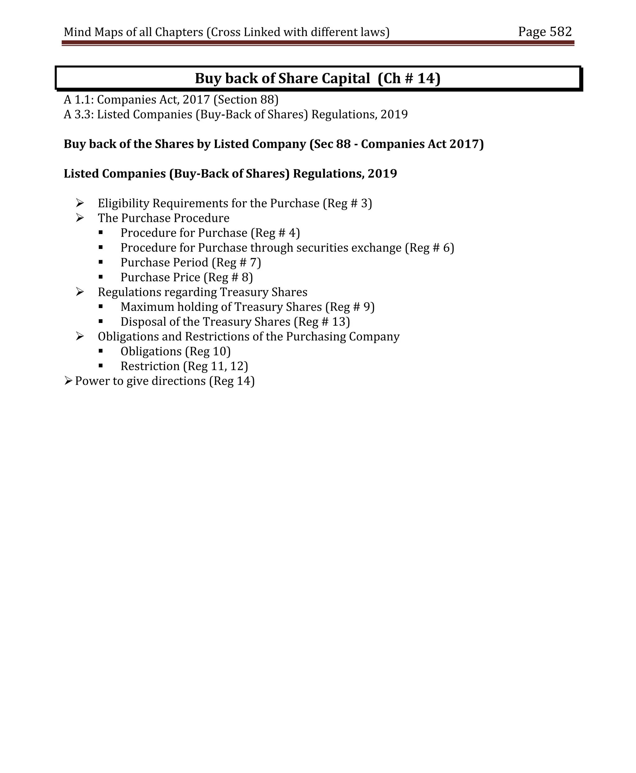 Mind Maps of all Chapters (Cross Linked with different laws) Page 582
Buy back of Share Capital (Ch # 14)
A 1.1: Companies Act, 2017 (Section 88)
A 3.3: Listed Companies (Buy-Back of Shares) Regulations, 2019
Buy back of the Shares by Listed Company (Sec 88 - Companies Act 2017)
Listed Companies (Buy-Back of Shares) Regulations, 2019
 Eligibility Requirements for the Purchase (Reg # 3)
 The Purchase Procedure
 Procedure for Purchase (Reg # 4)
 Procedure for Purchase through securities exchange (Reg # 6)
 Purchase Period (Reg # 7)
 Purchase Price (Reg # 8)
 Regulations regarding Treasury Shares
 Maximum holding of Treasury Shares (Reg # 9)
 Disposal of the Treasury Shares (Reg # 13)
 Obligations and Restrictions of the Purchasing Company
 Obligations (Reg 10)
 Restriction (Reg 11, 12)
Power to give directions (Reg 14)
 