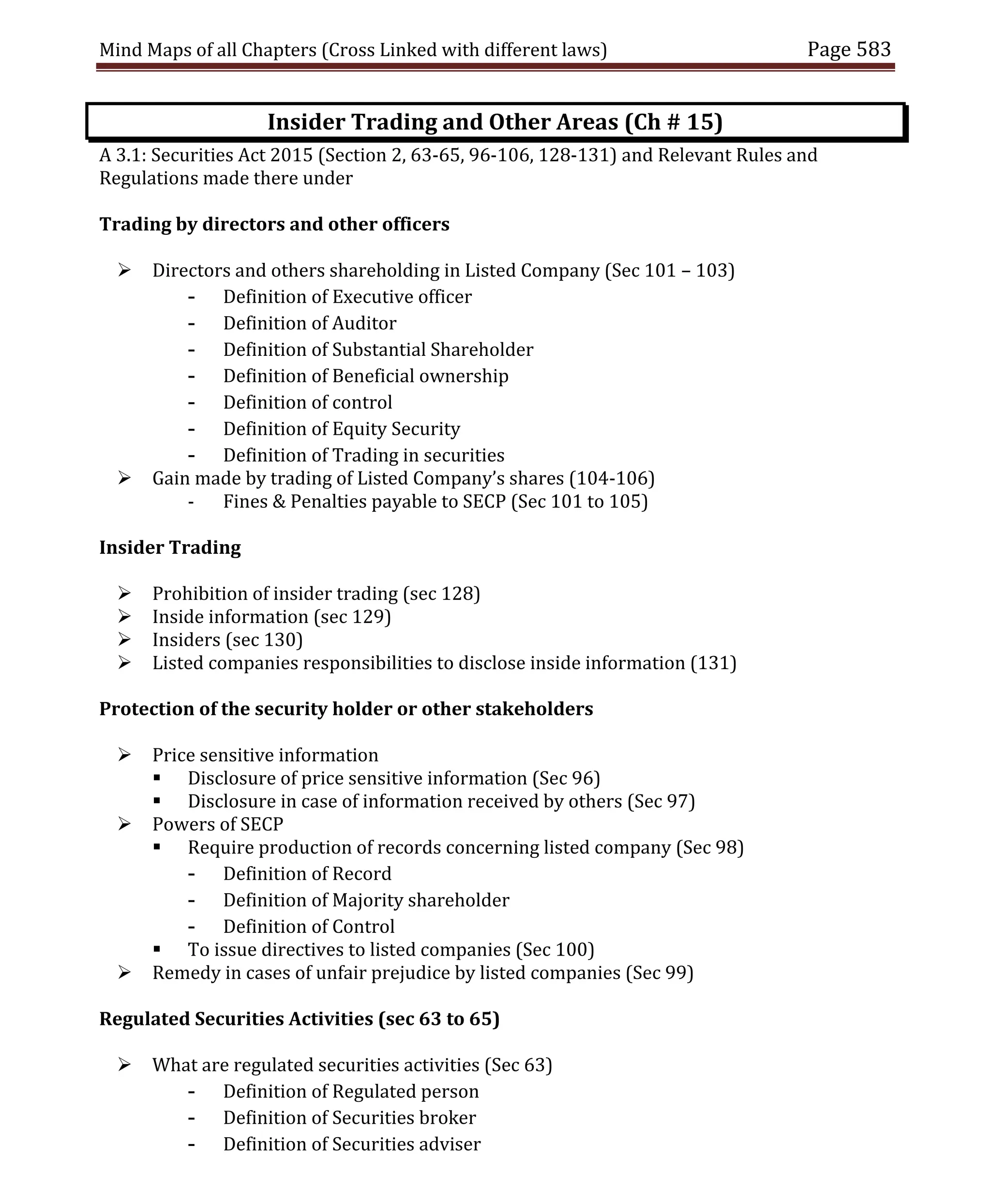 Mind Maps of all Chapters (Cross Linked with different laws) Page 583
Insider Trading and Other Areas (Ch # 15)
A 3.1: Securities Act 2015 (Section 2, 63-65, 96-106, 128-131) and Relevant Rules and
Regulations made there under
Trading by directors and other officers
 Directors and others shareholding in Listed Company (Sec 101 – 103)
- Definition of Executive officer
- Definition of Auditor
- Definition of Substantial Shareholder
- Definition of Beneficial ownership
- Definition of control
- Definition of Equity Security
- Definition of Trading in securities
 Gain made by trading of Listed Company’s shares (104-106)
- Fines & Penalties payable to SECP (Sec 101 to 105)
Insider Trading
 Prohibition of insider trading (sec 128)
 Inside information (sec 129)
 Insiders (sec 130)
 Listed companies responsibilities to disclose inside information (131)
Protection of the security holder or other stakeholders
 Price sensitive information
 Disclosure of price sensitive information (Sec 96)
 Disclosure in case of information received by others (Sec 97)
 Powers of SECP
 Require production of records concerning listed company (Sec 98)
- Definition of Record
- Definition of Majority shareholder
- Definition of Control
 To issue directives to listed companies (Sec 100)
 Remedy in cases of unfair prejudice by listed companies (Sec 99)
Regulated Securities Activities (sec 63 to 65)
 What are regulated securities activities (Sec 63)
- Definition of Regulated person
- Definition of Securities broker
- Definition of Securities adviser
 