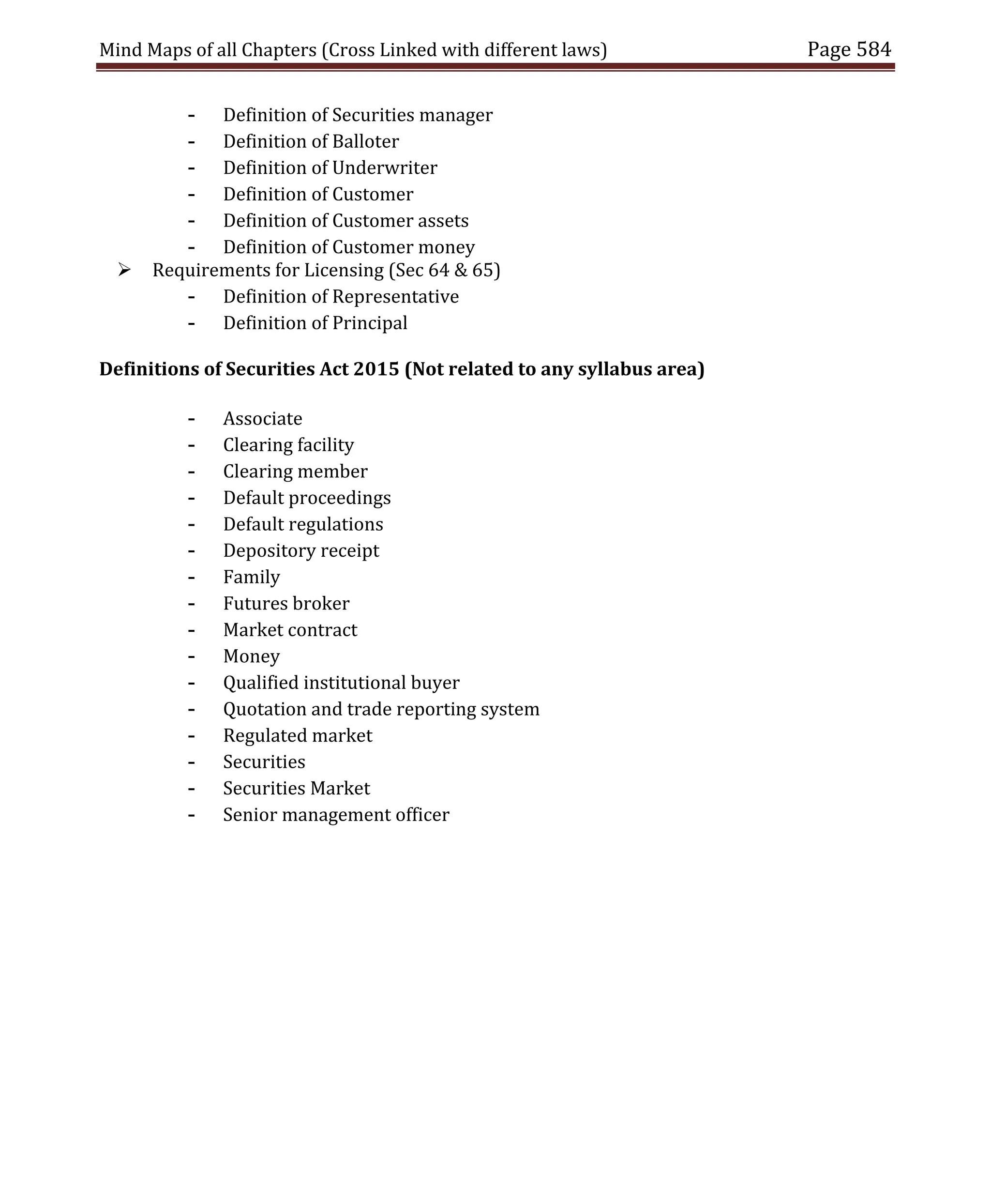 Mind Maps of all Chapters (Cross Linked with different laws) Page 584
- Definition of Securities manager
- Definition of Balloter
- Definition of Underwriter
- Definition of Customer
- Definition of Customer assets
- Definition of Customer money
 Requirements for Licensing (Sec 64 & 65)
- Definition of Representative
- Definition of Principal
Definitions of Securities Act 2015 (Not related to any syllabus area)
- Associate
- Clearing facility
- Clearing member
- Default proceedings
- Default regulations
- Depository receipt
- Family
- Futures broker
- Market contract
- Money
- Qualified institutional buyer
- Quotation and trade reporting system
- Regulated market
- Securities
- Securities Market
- Senior management officer
 