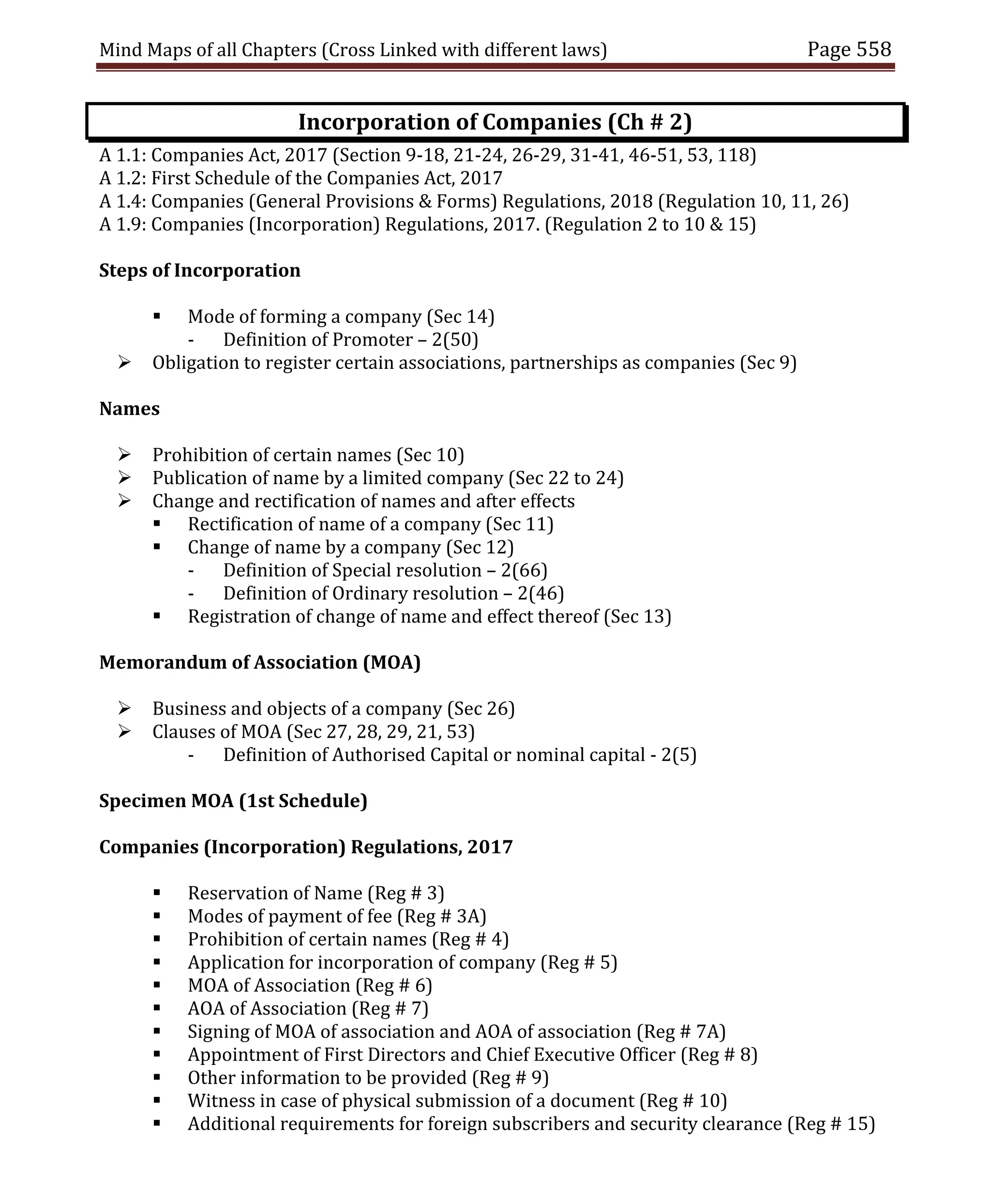Mind Maps of all Chapters (Cross Linked with different laws) Page 558
Incorporation of Companies (Ch # 2)
A 1.1: Companies Act, 2017 (Section 9-18, 21-24, 26-29, 31-41, 46-51, 53, 118)
A 1.2: First Schedule of the Companies Act, 2017
A 1.4: Companies (General Provisions & Forms) Regulations, 2018 (Regulation 10, 11, 26)
A 1.9: Companies (Incorporation) Regulations, 2017. (Regulation 2 to 10 & 15)
Steps of Incorporation
 Mode of forming a company (Sec 14)
- Definition of Promoter – 2(50)
 Obligation to register certain associations, partnerships as companies (Sec 9)
Names
 Prohibition of certain names (Sec 10)
 Publication of name by a limited company (Sec 22 to 24)
 Change and rectification of names and after effects
 Rectification of name of a company (Sec 11)
 Change of name by a company (Sec 12)
- Definition of Special resolution – 2(66)
- Definition of Ordinary resolution – 2(46)
 Registration of change of name and effect thereof (Sec 13)
Memorandum of Association (MOA)
 Business and objects of a company (Sec 26)
 Clauses of MOA (Sec 27, 28, 29, 21, 53)
- Definition of Authorised Capital or nominal capital - 2(5)
Specimen MOA (1st Schedule)
Companies (Incorporation) Regulations, 2017
 Reservation of Name (Reg # 3)
 Modes of payment of fee (Reg # 3A)
 Prohibition of certain names (Reg # 4)
 Application for incorporation of company (Reg # 5)
 MOA of Association (Reg # 6)
 AOA of Association (Reg # 7)
 Signing of MOA of association and AOA of association (Reg # 7A)
 Appointment of First Directors and Chief Executive Officer (Reg # 8)
 Other information to be provided (Reg # 9)
 Witness in case of physical submission of a document (Reg # 10)
 Additional requirements for foreign subscribers and security clearance (Reg # 15)
 