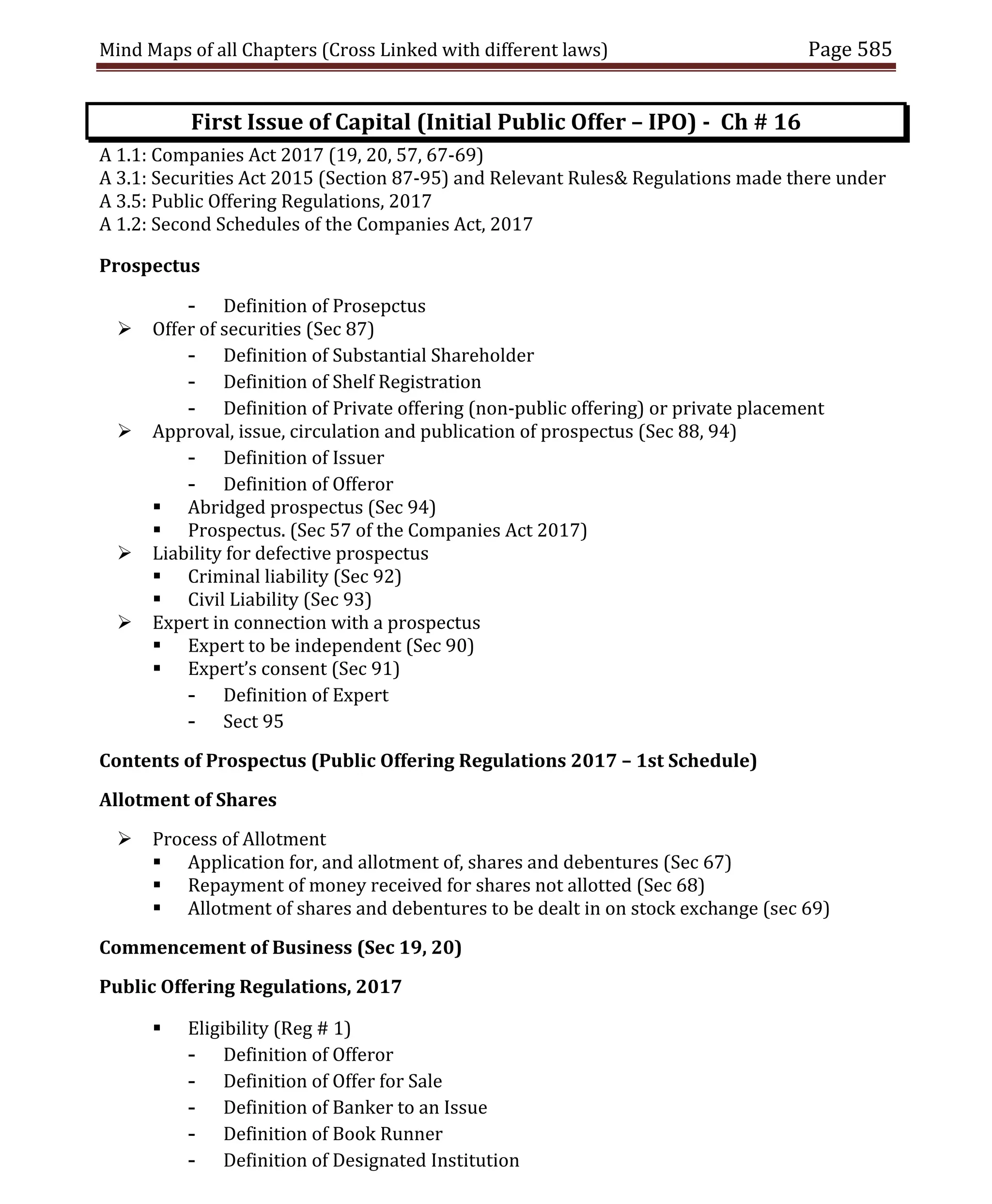 Mind Maps of all Chapters (Cross Linked with different laws) Page 585
First Issue of Capital (Initial Public Offer – IPO) - Ch # 16
A 1.1: Companies Act 2017 (19, 20, 57, 67-69)
A 3.1: Securities Act 2015 (Section 87-95) and Relevant Rules& Regulations made there under
A 3.5: Public Offering Regulations, 2017
A 1.2: Second Schedules of the Companies Act, 2017
Prospectus
- Definition of Prosepctus
 Offer of securities (Sec 87)
- Definition of Substantial Shareholder
- Definition of Shelf Registration
- Definition of Private offering (non-public offering) or private placement
 Approval, issue, circulation and publication of prospectus (Sec 88, 94)
- Definition of Issuer
- Definition of Offeror
 Abridged prospectus (Sec 94)
 Prospectus. (Sec 57 of the Companies Act 2017)
 Liability for defective prospectus
 Criminal liability (Sec 92)
 Civil Liability (Sec 93)
 Expert in connection with a prospectus
 Expert to be independent (Sec 90)
 Expert’s consent (Sec 91)
- Definition of Expert
- Sect 95
Contents of Prospectus (Public Offering Regulations 2017 – 1st Schedule)
Allotment of Shares
 Process of Allotment
 Application for, and allotment of, shares and debentures (Sec 67)
 Repayment of money received for shares not allotted (Sec 68)
 Allotment of shares and debentures to be dealt in on stock exchange (sec 69)
Commencement of Business (Sec 19, 20)
Public Offering Regulations, 2017
 Eligibility (Reg # 1)
- Definition of Offeror
- Definition of Offer for Sale
- Definition of Banker to an Issue
- Definition of Book Runner
- Definition of Designated Institution
 