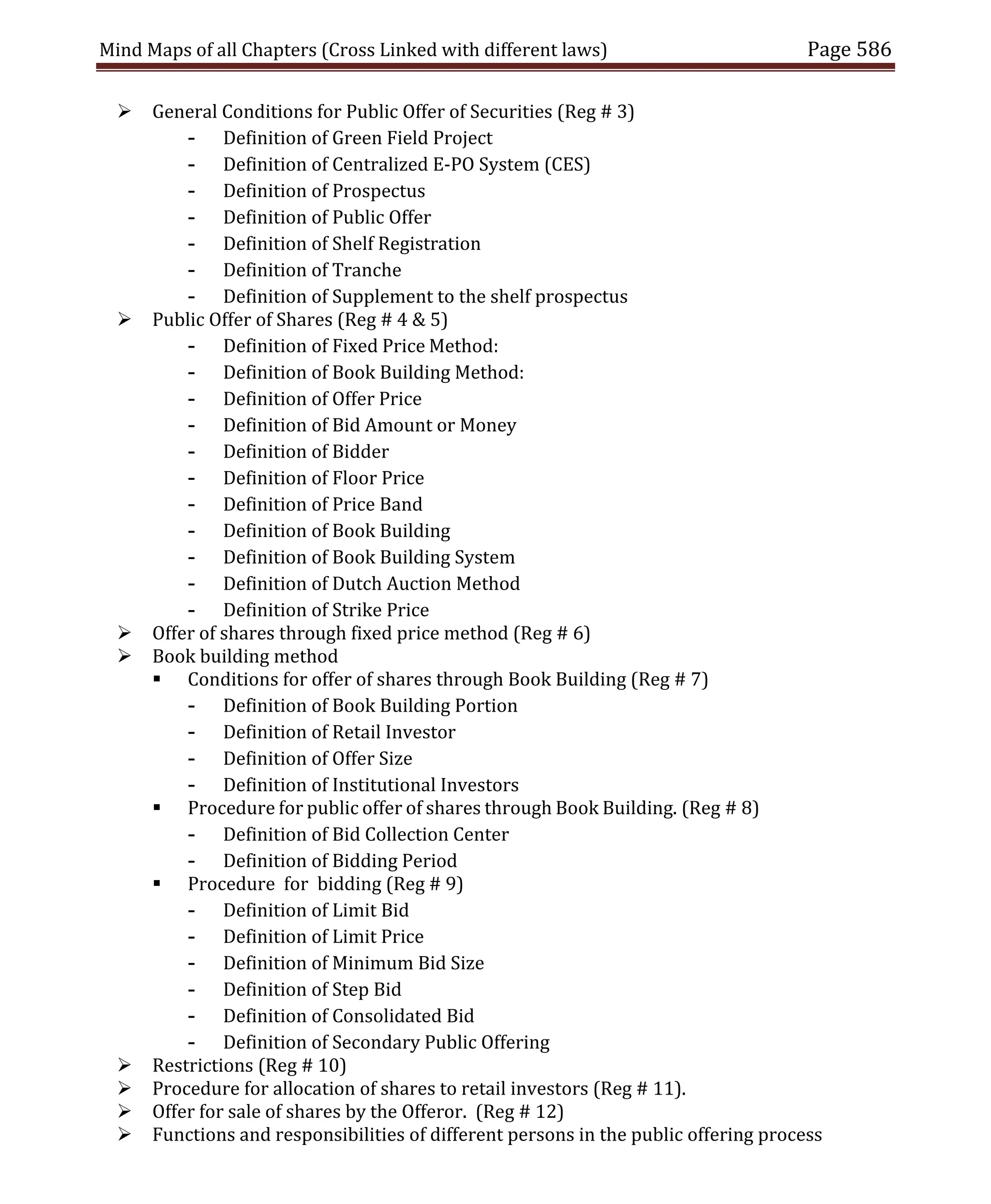 Mind Maps of all Chapters (Cross Linked with different laws) Page 586
 General Conditions for Public Offer of Securities (Reg # 3)
- Definition of Green Field Project
- Definition of Centralized E-PO System (CES)
- Definition of Prospectus
- Definition of Public Offer
- Definition of Shelf Registration
- Definition of Tranche
- Definition of Supplement to the shelf prospectus
 Public Offer of Shares (Reg # 4 & 5)
- Definition of Fixed Price Method:
- Definition of Book Building Method:
- Definition of Offer Price
- Definition of Bid Amount or Money
- Definition of Bidder
- Definition of Floor Price
- Definition of Price Band
- Definition of Book Building
- Definition of Book Building System
- Definition of Dutch Auction Method
- Definition of Strike Price
 Offer of shares through fixed price method (Reg # 6)
 Book building method
 Conditions for offer of shares through Book Building (Reg # 7)
- Definition of Book Building Portion
- Definition of Retail Investor
- Definition of Offer Size
- Definition of Institutional Investors
 Procedure for public offer of shares through Book Building. (Reg # 8)
- Definition of Bid Collection Center
- Definition of Bidding Period
 Procedure for bidding (Reg # 9)
- Definition of Limit Bid
- Definition of Limit Price
- Definition of Minimum Bid Size
- Definition of Step Bid
- Definition of Consolidated Bid
- Definition of Secondary Public Offering
 Restrictions (Reg # 10)
 Procedure for allocation of shares to retail investors (Reg # 11).
 Offer for sale of shares by the Offeror. (Reg # 12)
 Functions and responsibilities of different persons in the public offering process
 
