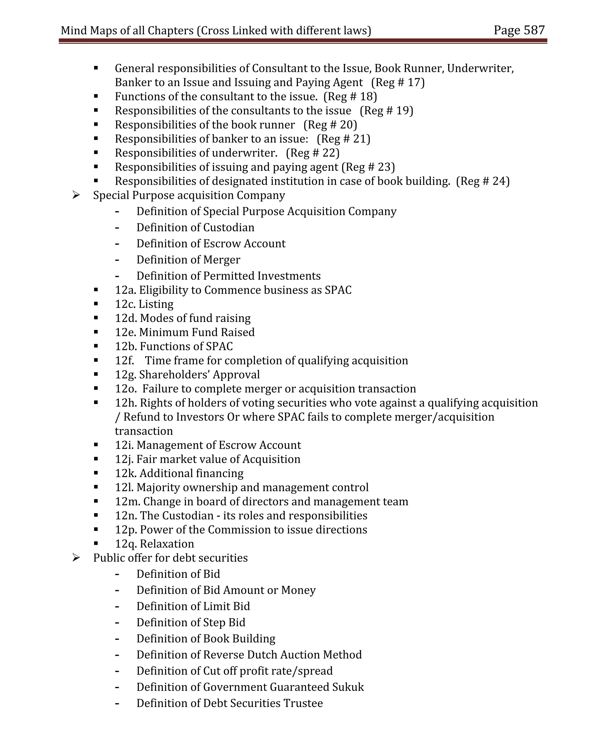 Mind Maps of all Chapters (Cross Linked with different laws) Page 587
 General responsibilities of Consultant to the Issue, Book Runner, Underwriter,
Banker to an Issue and Issuing and Paying Agent (Reg # 17)
 Functions of the consultant to the issue. (Reg # 18)
 Responsibilities of the consultants to the issue (Reg # 19)
 Responsibilities of the book runner (Reg # 20)
 Responsibilities of banker to an issue: (Reg # 21)
 Responsibilities of underwriter. (Reg # 22)
 Responsibilities of issuing and paying agent (Reg # 23)
 Responsibilities of designated institution in case of book building. (Reg # 24)
 Special Purpose acquisition Company
- Definition of Special Purpose Acquisition Company
- Definition of Custodian
- Definition of Escrow Account
- Definition of Merger
- Definition of Permitted Investments
 12a. Eligibility to Commence business as SPAC
 12c. Listing
 12d. Modes of fund raising
 12e. Minimum Fund Raised
 12b. Functions of SPAC
 12f. Time frame for completion of qualifying acquisition
 12g. Shareholders’ Approval
 12o. Failure to complete merger or acquisition transaction
 12h. Rights of holders of voting securities who vote against a qualifying acquisition
/ Refund to Investors Or where SPAC fails to complete merger/acquisition
transaction
 12i. Management of Escrow Account
 12j. Fair market value of Acquisition
 12k. Additional financing
 12l. Majority ownership and management control
 12m. Change in board of directors and management team
 12n. The Custodian - its roles and responsibilities
 12p. Power of the Commission to issue directions
 12q. Relaxation
 Public offer for debt securities
- Definition of Bid
- Definition of Bid Amount or Money
- Definition of Limit Bid
- Definition of Step Bid
- Definition of Book Building
- Definition of Reverse Dutch Auction Method
- Definition of Cut off profit rate/spread
- Definition of Government Guaranteed Sukuk
- Definition of Debt Securities Trustee
 