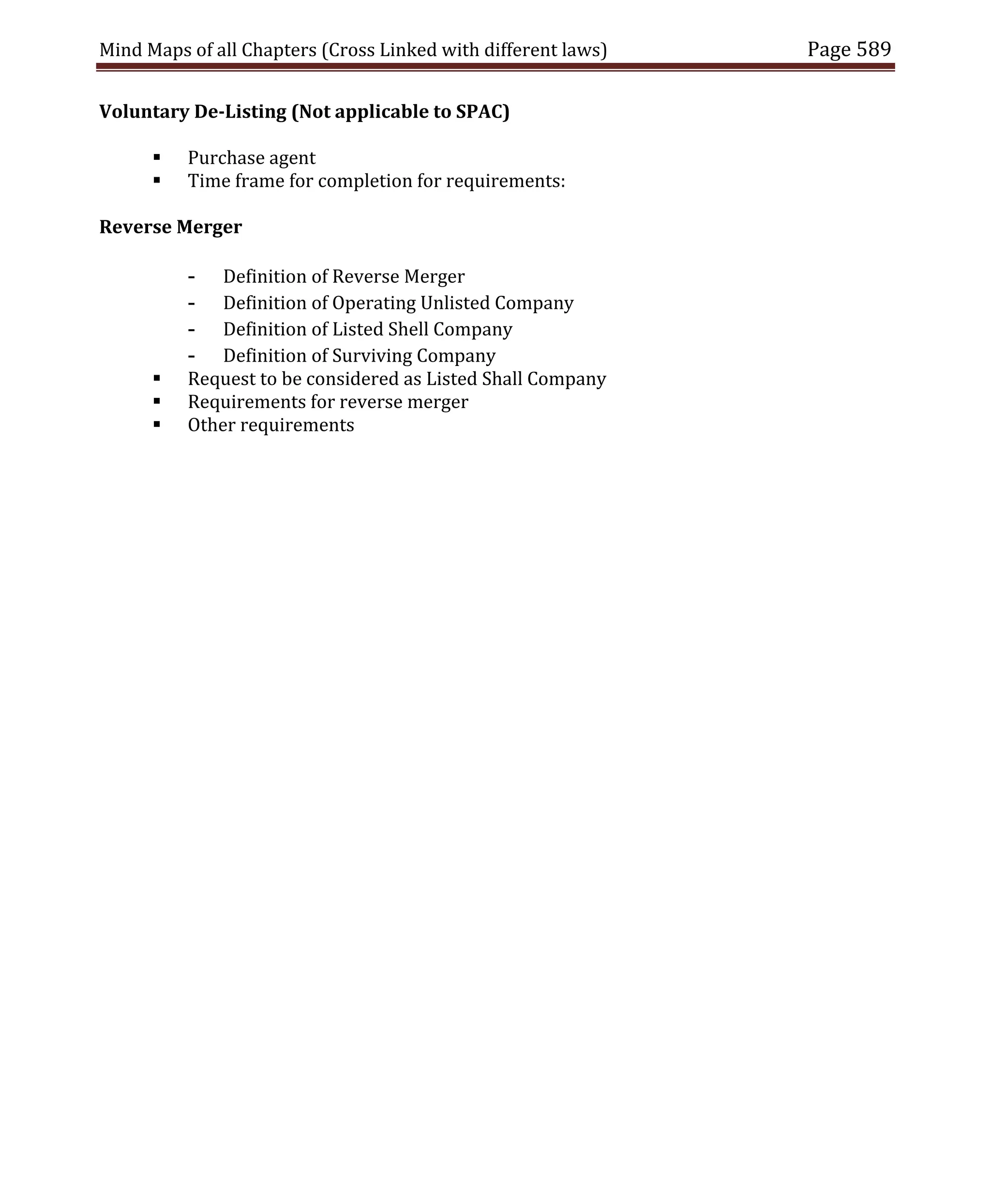 Mind Maps of all Chapters (Cross Linked with different laws) Page 589
Voluntary De-Listing (Not applicable to SPAC)
 Purchase agent
 Time frame for completion for requirements:
Reverse Merger
- Definition of Reverse Merger
- Definition of Operating Unlisted Company
- Definition of Listed Shell Company
- Definition of Surviving Company
 Request to be considered as Listed Shall Company
 Requirements for reverse merger
 Other requirements
 