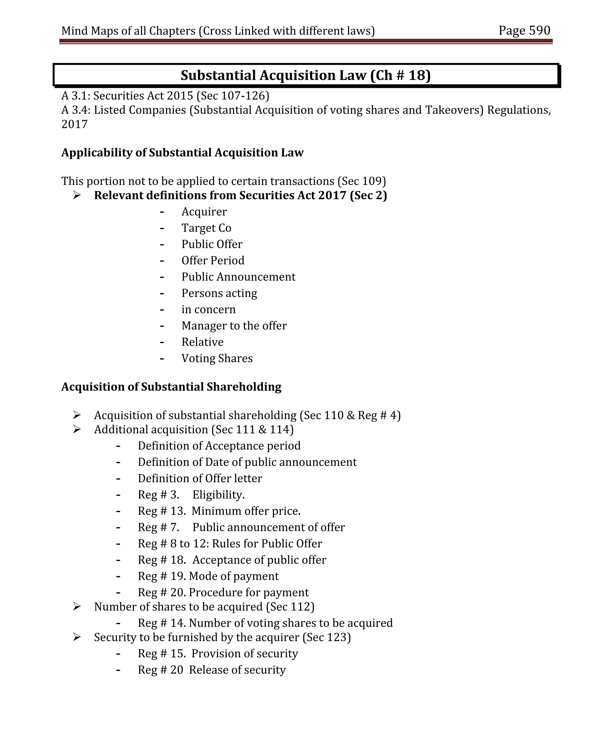 Mind Maps of all Chapters (Cross Linked with different laws) Page 590
Substantial Acquisition Law (Ch # 18)
A 3.1: Securities Act 2015 (Sec 107-126)
A 3.4: Listed Companies (Substantial Acquisition of voting shares and Takeovers) Regulations,
2017
Applicability of Substantial Acquisition Law
This portion not to be applied to certain transactions (Sec 109)
 Relevant definitions from Securities Act 2017 (Sec 2)
- Acquirer
- Target Co
- Public Offer
- Offer Period
- Public Announcement
- Persons acting
- in concern
- Manager to the offer
- Relative
- Voting Shares
Acquisition of Substantial Shareholding
 Acquisition of substantial shareholding (Sec 110 & Reg # 4)
 Additional acquisition (Sec 111 & 114)
- Definition of Acceptance period
- Definition of Date of public announcement
- Definition of Offer letter
- Reg # 3. Eligibility.
- Reg # 13. Minimum offer price.
- Reg # 7. Public announcement of offer
- Reg # 8 to 12: Rules for Public Offer
- Reg # 18. Acceptance of public offer
- Reg # 19. Mode of payment
- Reg # 20. Procedure for payment
 Number of shares to be acquired (Sec 112)
- Reg # 14. Number of voting shares to be acquired
 Security to be furnished by the acquirer (Sec 123)
- Reg # 15. Provision of security
- Reg # 20 Release of security
 