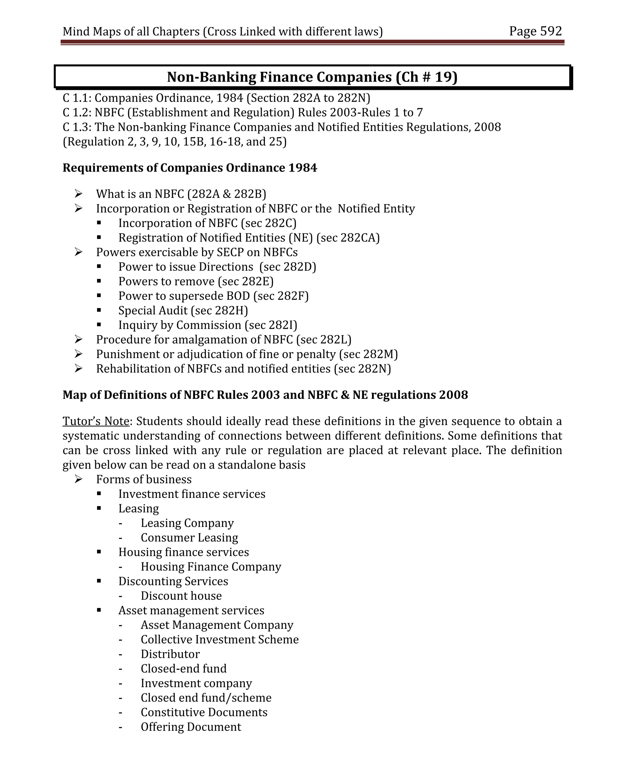 Mind Maps of all Chapters (Cross Linked with different laws) Page 592
Non-Banking Finance Companies (Ch # 19)
C 1.1: Companies Ordinance, 1984 (Section 282A to 282N)
C 1.2: NBFC (Establishment and Regulation) Rules 2003-Rules 1 to 7
C 1.3: The Non-banking Finance Companies and Notified Entities Regulations, 2008
(Regulation 2, 3, 9, 10, 15B, 16-18, and 25)
Requirements of Companies Ordinance 1984
 What is an NBFC (282A & 282B)
 Incorporation or Registration of NBFC or the Notified Entity
 Incorporation of NBFC (sec 282C)
 Registration of Notified Entities (NE) (sec 282CA)
 Powers exercisable by SECP on NBFCs
 Power to issue Directions (sec 282D)
 Powers to remove (sec 282E)
 Power to supersede BOD (sec 282F)
 Special Audit (sec 282H)
 Inquiry by Commission (sec 282I)
 Procedure for amalgamation of NBFC (sec 282L)
 Punishment or adjudication of fine or penalty (sec 282M)
 Rehabilitation of NBFCs and notified entities (sec 282N)
Map of Definitions of NBFC Rules 2003 and NBFC & NE regulations 2008
Tutor’s Note: Students should ideally read these definitions in the given sequence to obtain a
systematic understanding of connections between different definitions. Some definitions that
can be cross linked with any rule or regulation are placed at relevant place. The definition
given below can be read on a standalone basis
 Forms of business
 Investment finance services
 Leasing
- Leasing Company
- Consumer Leasing
 Housing finance services
- Housing Finance Company
 Discounting Services
- Discount house
 Asset management services
- Asset Management Company
- Collective Investment Scheme
- Distributor
- Closed-end fund
- Investment company
- Closed end fund/scheme
- Constitutive Documents
- Offering Document
 