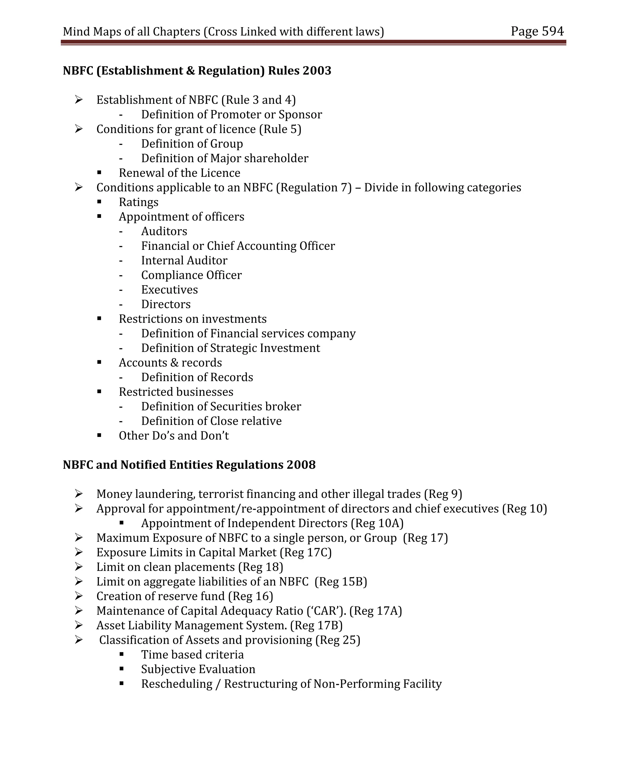 Mind Maps of all Chapters (Cross Linked with different laws) Page 594
NBFC (Establishment & Regulation) Rules 2003
 Establishment of NBFC (Rule 3 and 4)
- Definition of Promoter or Sponsor
 Conditions for grant of licence (Rule 5)
- Definition of Group
- Definition of Major shareholder
 Renewal of the Licence
 Conditions applicable to an NBFC (Regulation 7) – Divide in following categories
 Ratings
 Appointment of officers
- Auditors
- Financial or Chief Accounting Officer
- Internal Auditor
- Compliance Officer
- Executives
- Directors
 Restrictions on investments
- Definition of Financial services company
- Definition of Strategic Investment
 Accounts & records
- Definition of Records
 Restricted businesses
- Definition of Securities broker
- Definition of Close relative
 Other Do’s and Don’t
NBFC and Notified Entities Regulations 2008
 Money laundering, terrorist financing and other illegal trades (Reg 9)
 Approval for appointment/re-appointment of directors and chief executives (Reg 10)
 Appointment of Independent Directors (Reg 10A)
 Maximum Exposure of NBFC to a single person, or Group (Reg 17)
 Exposure Limits in Capital Market (Reg 17C)
 Limit on clean placements (Reg 18)
 Limit on aggregate liabilities of an NBFC (Reg 15B)
 Creation of reserve fund (Reg 16)
 Maintenance of Capital Adequacy Ratio (‘CAR’). (Reg 17A)
 Asset Liability Management System. (Reg 17B)
 Classification of Assets and provisioning (Reg 25)
 Time based criteria
 Subjective Evaluation
 Rescheduling / Restructuring of Non-Performing Facility
 