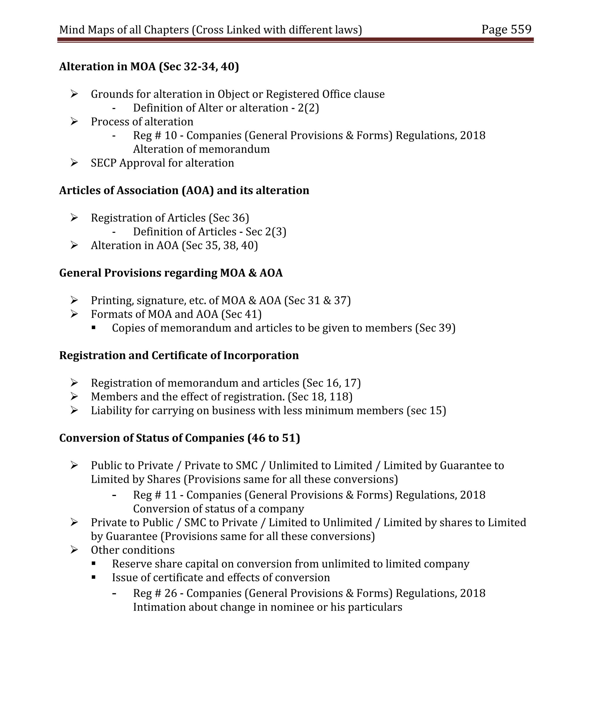 Mind Maps of all Chapters (Cross Linked with different laws) Page 559
Alteration in MOA (Sec 32-34, 40)
 Grounds for alteration in Object or Registered Office clause
- Definition of Alter or alteration - 2(2)
 Process of alteration
- Reg # 10 - Companies (General Provisions & Forms) Regulations, 2018
Alteration of memorandum
 SECP Approval for alteration
Articles of Association (AOA) and its alteration
 Registration of Articles (Sec 36)
- Definition of Articles - Sec 2(3)
 Alteration in AOA (Sec 35, 38, 40)
General Provisions regarding MOA & AOA
 Printing, signature, etc. of MOA & AOA (Sec 31 & 37)
 Formats of MOA and AOA (Sec 41)
 Copies of memorandum and articles to be given to members (Sec 39)
Registration and Certificate of Incorporation
 Registration of memorandum and articles (Sec 16, 17)
 Members and the effect of registration. (Sec 18, 118)
 Liability for carrying on business with less minimum members (sec 15)
Conversion of Status of Companies (46 to 51)
 Public to Private / Private to SMC / Unlimited to Limited / Limited by Guarantee to
Limited by Shares (Provisions same for all these conversions)
- Reg # 11 - Companies (General Provisions & Forms) Regulations, 2018
Conversion of status of a company
 Private to Public / SMC to Private / Limited to Unlimited / Limited by shares to Limited
by Guarantee (Provisions same for all these conversions)
 Other conditions
 Reserve share capital on conversion from unlimited to limited company
 Issue of certificate and effects of conversion
- Reg # 26 - Companies (General Provisions & Forms) Regulations, 2018
Intimation about change in nominee or his particulars
 