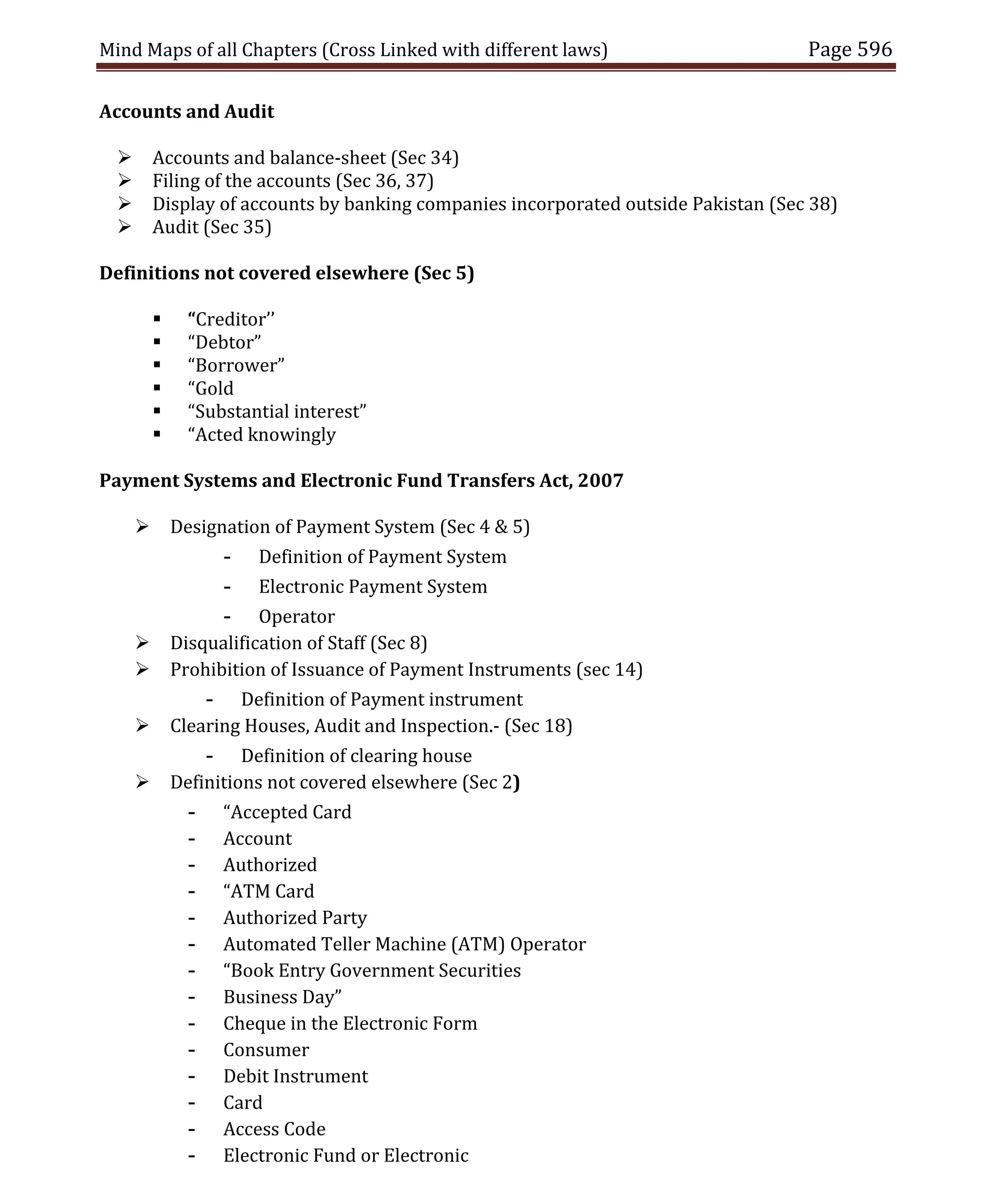 Mind Maps of all Chapters (Cross Linked with different laws) Page 596
Accounts and Audit
 Accounts and balance-sheet (Sec 34)
 Filing of the accounts (Sec 36, 37)
 Display of accounts by banking companies incorporated outside Pakistan (Sec 38)
 Audit (Sec 35)
Definitions not covered elsewhere (Sec 5)
 “Creditor’’
 “Debtor”
 “Borrower”
 “Gold
 “Substantial interest”
 “Acted knowingly
Payment Systems and Electronic Fund Transfers Act, 2007
 Designation of Payment System (Sec 4 & 5)
- Definition of Payment System
- Electronic Payment System
- Operator
 Disqualification of Staff (Sec 8)
 Prohibition of Issuance of Payment Instruments (sec 14)
- Definition of Payment instrument
 Clearing Houses, Audit and Inspection.- (Sec 18)
- Definition of clearing house
 Definitions not covered elsewhere (Sec 2)
- “Accepted Card
- Account
- Authorized
- “ATM Card
- Authorized Party
- Automated Teller Machine (ATM) Operator
- “Book Entry Government Securities
- Business Day”
- Cheque in the Electronic Form
- Consumer
- Debit Instrument
- Card
- Access Code
- Electronic Fund or Electronic
 