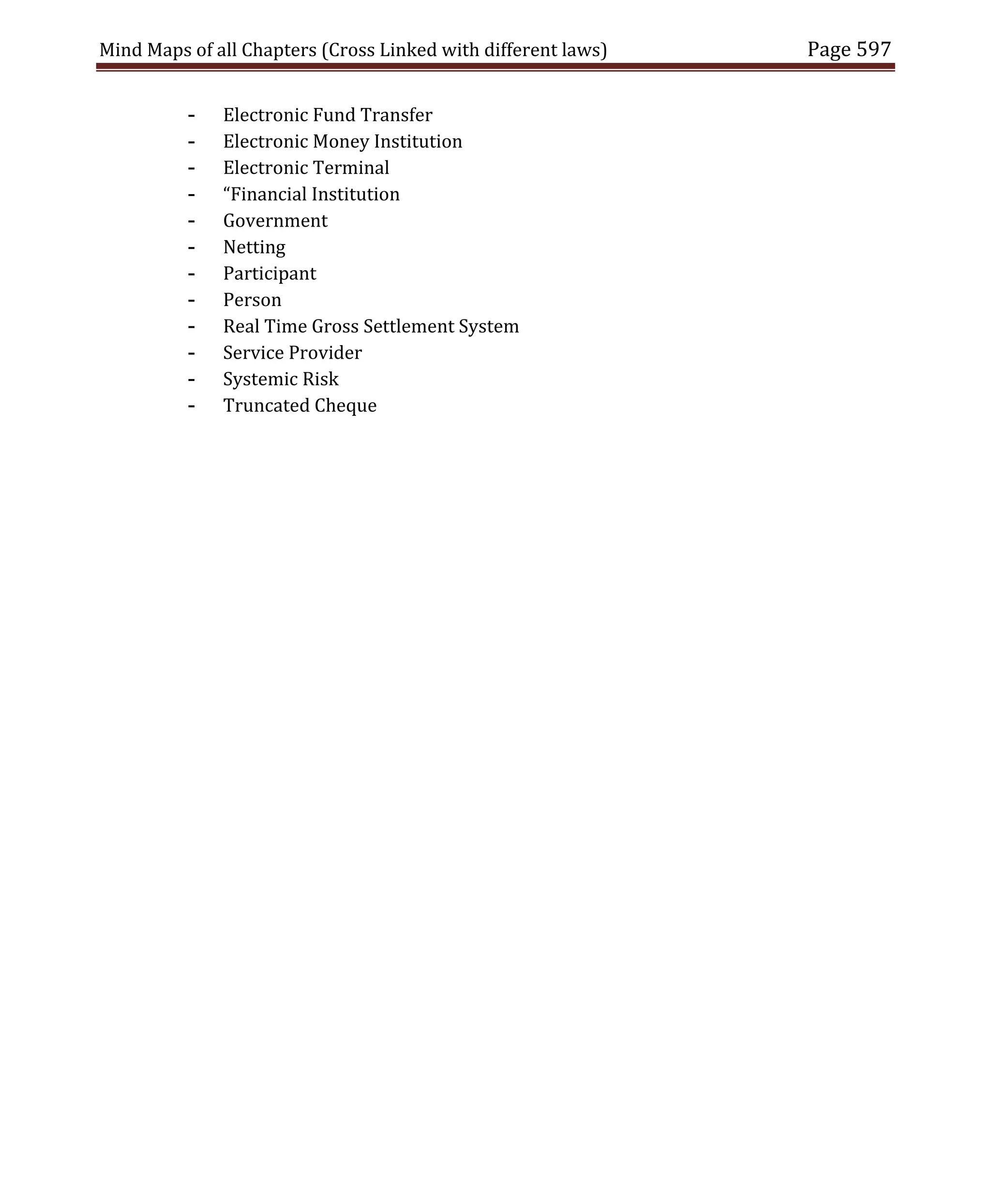 Mind Maps of all Chapters (Cross Linked with different laws) Page 597
- Electronic Fund Transfer
- Electronic Money Institution
- Electronic Terminal
- “Financial Institution
- Government
- Netting
- Participant
- Person
- Real Time Gross Settlement System
- Service Provider
- Systemic Risk
- Truncated Cheque
 