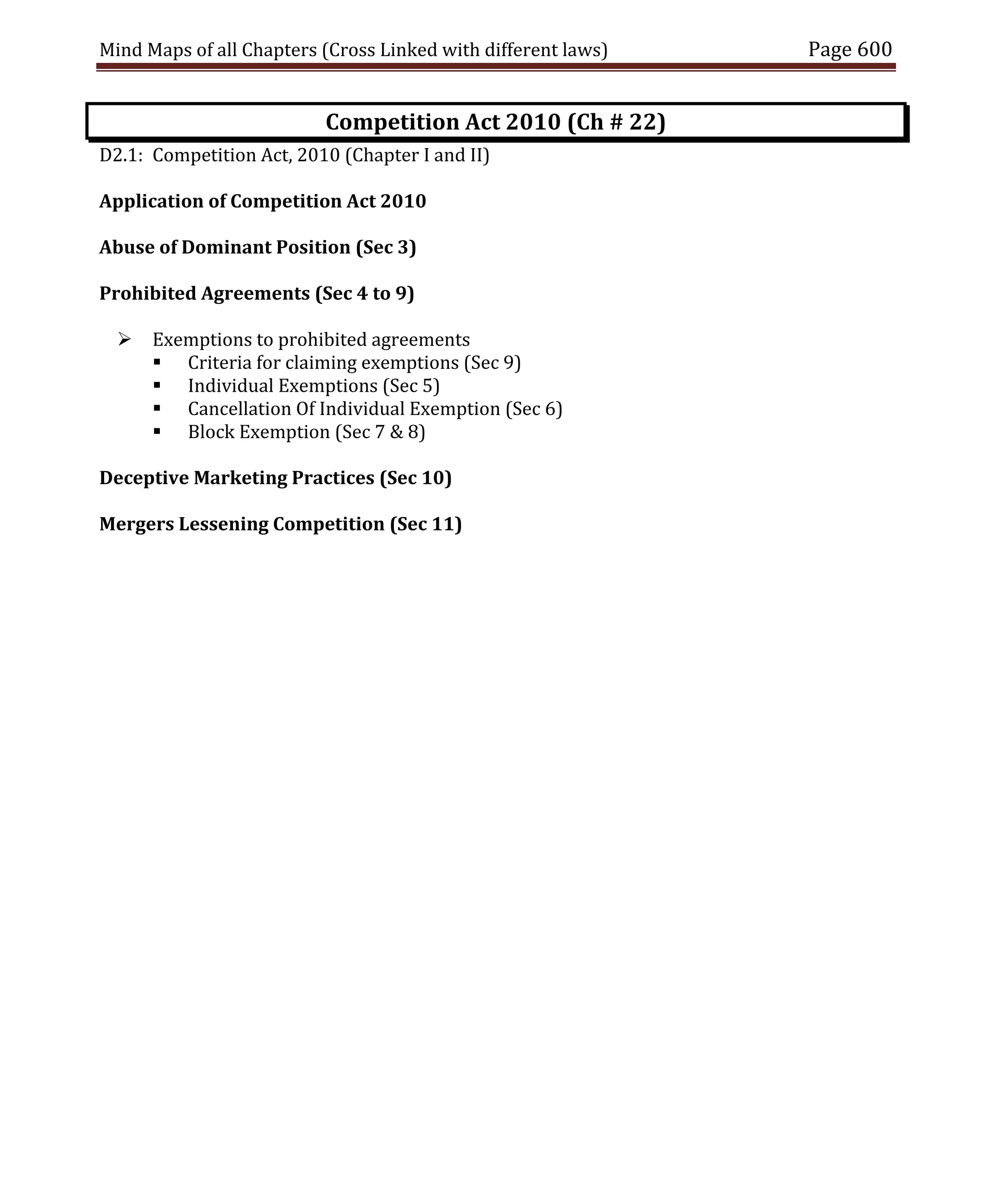 Mind Maps of all Chapters (Cross Linked with different laws) Page 600
Competition Act 2010 (Ch # 22)
D2.1: Competition Act, 2010 (Chapter I and II)
Application of Competition Act 2010
Abuse of Dominant Position (Sec 3)
Prohibited Agreements (Sec 4 to 9)
 Exemptions to prohibited agreements
 Criteria for claiming exemptions (Sec 9)
 Individual Exemptions (Sec 5)
 Cancellation Of Individual Exemption (Sec 6)
 Block Exemption (Sec 7 & 8)
Deceptive Marketing Practices (Sec 10)
Mergers Lessening Competition (Sec 11)
 
