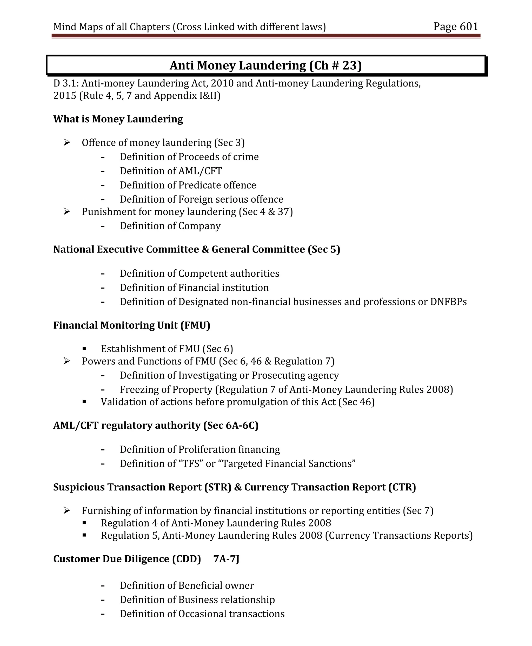 Mind Maps of all Chapters (Cross Linked with different laws) Page 601
Anti Money Laundering (Ch # 23)
D 3.1: Anti-money Laundering Act, 2010 and Anti-money Laundering Regulations,
2015 (Rule 4, 5, 7 and Appendix I&II)
What is Money Laundering
 Offence of money laundering (Sec 3)
- Definition of Proceeds of crime
- Definition of AML/CFT
- Definition of Predicate offence
- Definition of Foreign serious offence
 Punishment for money laundering (Sec 4 & 37)
- Definition of Company
National Executive Committee & General Committee (Sec 5)
- Definition of Competent authorities
- Definition of Financial institution
- Definition of Designated non-financial businesses and professions or DNFBPs
Financial Monitoring Unit (FMU)
 Establishment of FMU (Sec 6)
 Powers and Functions of FMU (Sec 6, 46 & Regulation 7)
- Definition of Investigating or Prosecuting agency
- Freezing of Property (Regulation 7 of Anti-Money Laundering Rules 2008)
 Validation of actions before promulgation of this Act (Sec 46)
AML/CFT regulatory authority (Sec 6A-6C)
- Definition of Proliferation financing
- Definition of “TFS” or “Targeted Financial Sanctions”
Suspicious Transaction Report (STR) & Currency Transaction Report (CTR)
 Furnishing of information by financial institutions or reporting entities (Sec 7)
 Regulation 4 of Anti-Money Laundering Rules 2008
 Regulation 5, Anti-Money Laundering Rules 2008 (Currency Transactions Reports)
Customer Due Diligence (CDD) 7A-7J
- Definition of Beneficial owner
- Definition of Business relationship
- Definition of Occasional transactions
 