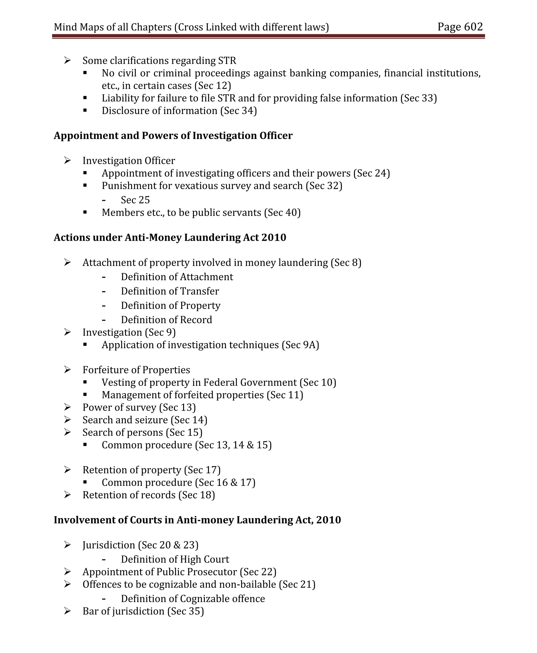 Mind Maps of all Chapters (Cross Linked with different laws) Page 602
 Some clarifications regarding STR
 No civil or criminal proceedings against banking companies, financial institutions,
etc., in certain cases (Sec 12)
 Liability for failure to file STR and for providing false information (Sec 33)
 Disclosure of information (Sec 34)
Appointment and Powers of Investigation Officer
 Investigation Officer
 Appointment of investigating officers and their powers (Sec 24)
 Punishment for vexatious survey and search (Sec 32)
- Sec 25
 Members etc., to be public servants (Sec 40)
Actions under Anti-Money Laundering Act 2010
 Attachment of property involved in money laundering (Sec 8)
- Definition of Attachment
- Definition of Transfer
- Definition of Property
- Definition of Record
 Investigation (Sec 9)
 Application of investigation techniques (Sec 9A)
 Forfeiture of Properties
 Vesting of property in Federal Government (Sec 10)
 Management of forfeited properties (Sec 11)
 Power of survey (Sec 13)
 Search and seizure (Sec 14)
 Search of persons (Sec 15)
 Common procedure (Sec 13, 14 & 15)
 Retention of property (Sec 17)
 Common procedure (Sec 16 & 17)
 Retention of records (Sec 18)
Involvement of Courts in Anti-money Laundering Act, 2010
 Jurisdiction (Sec 20 & 23)
- Definition of High Court
 Appointment of Public Prosecutor (Sec 22)
 Offences to be cognizable and non-bailable (Sec 21)
- Definition of Cognizable offence
 Bar of jurisdiction (Sec 35)
 