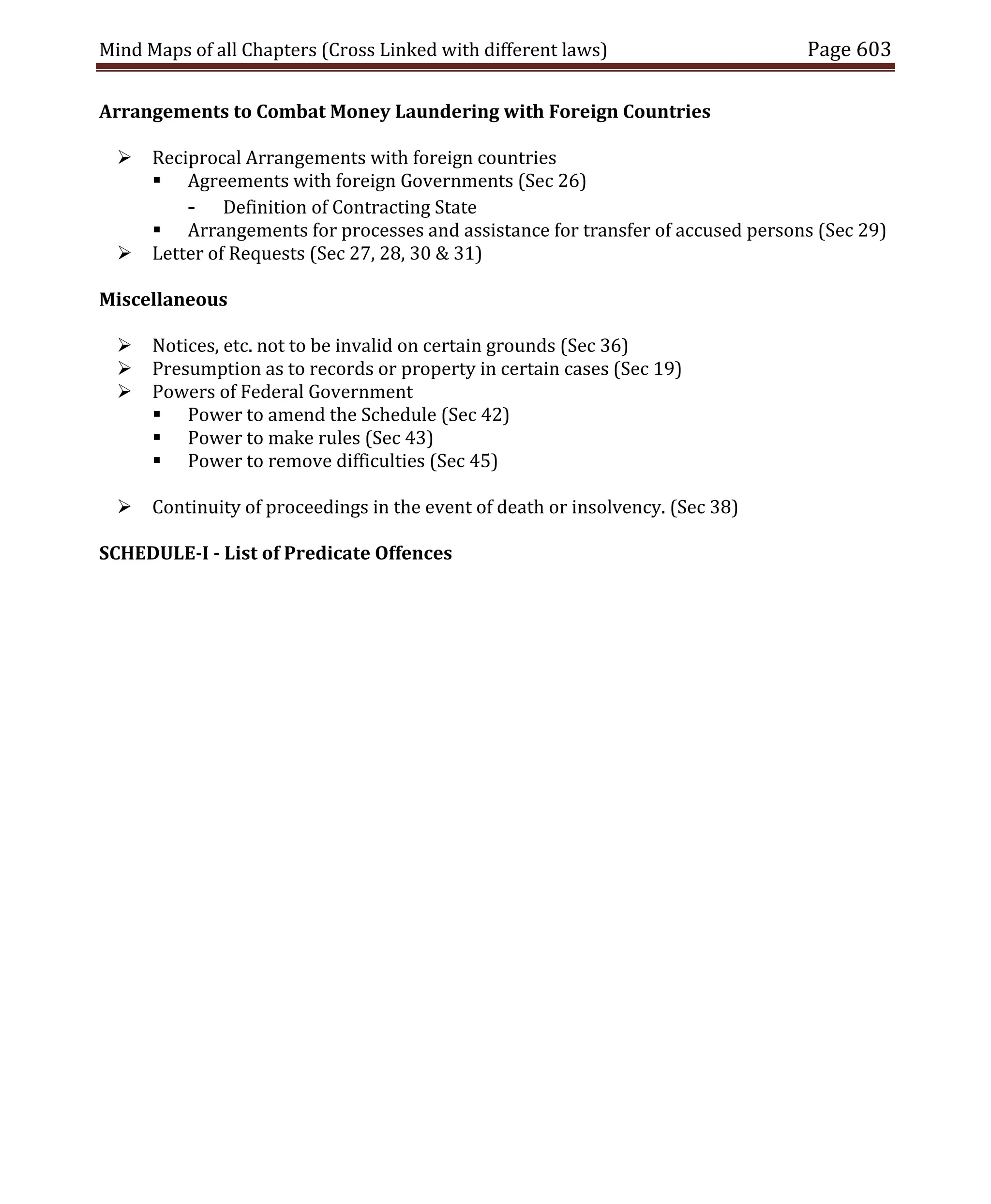 Mind Maps of all Chapters (Cross Linked with different laws) Page 603
Arrangements to Combat Money Laundering with Foreign Countries
 Reciprocal Arrangements with foreign countries
 Agreements with foreign Governments (Sec 26)
- Definition of Contracting State
 Arrangements for processes and assistance for transfer of accused persons (Sec 29)
 Letter of Requests (Sec 27, 28, 30 & 31)
Miscellaneous
 Notices, etc. not to be invalid on certain grounds (Sec 36)
 Presumption as to records or property in certain cases (Sec 19)
 Powers of Federal Government
 Power to amend the Schedule (Sec 42)
 Power to make rules (Sec 43)
 Power to remove difficulties (Sec 45)
 Continuity of proceedings in the event of death or insolvency. (Sec 38)
SCHEDULE-I - List of Predicate Offences
 