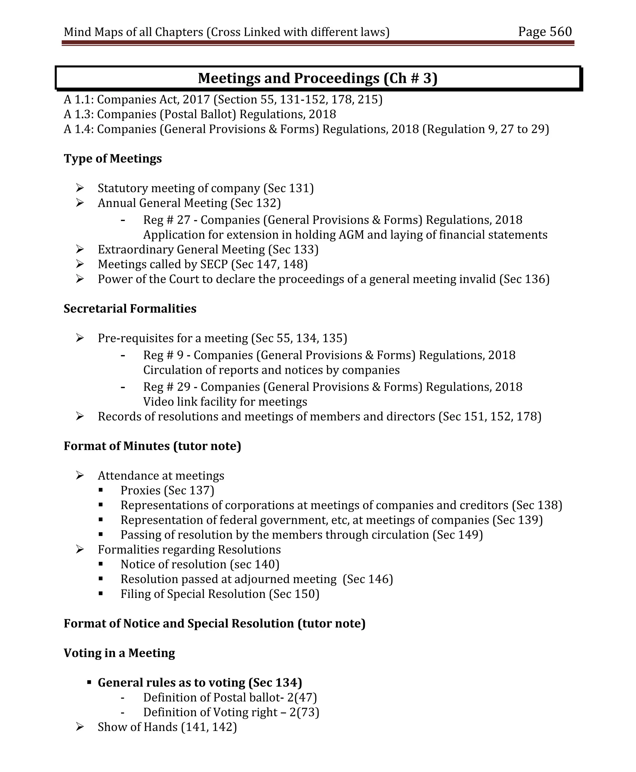 Mind Maps of all Chapters (Cross Linked with different laws) Page 560
Meetings and Proceedings (Ch # 3)
A 1.1: Companies Act, 2017 (Section 55, 131-152, 178, 215)
A 1.3: Companies (Postal Ballot) Regulations, 2018
A 1.4: Companies (General Provisions & Forms) Regulations, 2018 (Regulation 9, 27 to 29)
Type of Meetings
 Statutory meeting of company (Sec 131)
 Annual General Meeting (Sec 132)
- Reg # 27 - Companies (General Provisions & Forms) Regulations, 2018
Application for extension in holding AGM and laying of financial statements
 Extraordinary General Meeting (Sec 133)
 Meetings called by SECP (Sec 147, 148)
 Power of the Court to declare the proceedings of a general meeting invalid (Sec 136)
Secretarial Formalities
 Pre-requisites for a meeting (Sec 55, 134, 135)
- Reg # 9 - Companies (General Provisions & Forms) Regulations, 2018
Circulation of reports and notices by companies
- Reg # 29 - Companies (General Provisions & Forms) Regulations, 2018
Video link facility for meetings
 Records of resolutions and meetings of members and directors (Sec 151, 152, 178)
Format of Minutes (tutor note)
 Attendance at meetings
 Proxies (Sec 137)
 Representations of corporations at meetings of companies and creditors (Sec 138)
 Representation of federal government, etc, at meetings of companies (Sec 139)
 Passing of resolution by the members through circulation (Sec 149)
 Formalities regarding Resolutions
 Notice of resolution (sec 140)
 Resolution passed at adjourned meeting (Sec 146)
 Filing of Special Resolution (Sec 150)
Format of Notice and Special Resolution (tutor note)
Voting in a Meeting
 General rules as to voting (Sec 134)
- Definition of Postal ballot- 2(47)
- Definition of Voting right – 2(73)
 Show of Hands (141, 142)
 