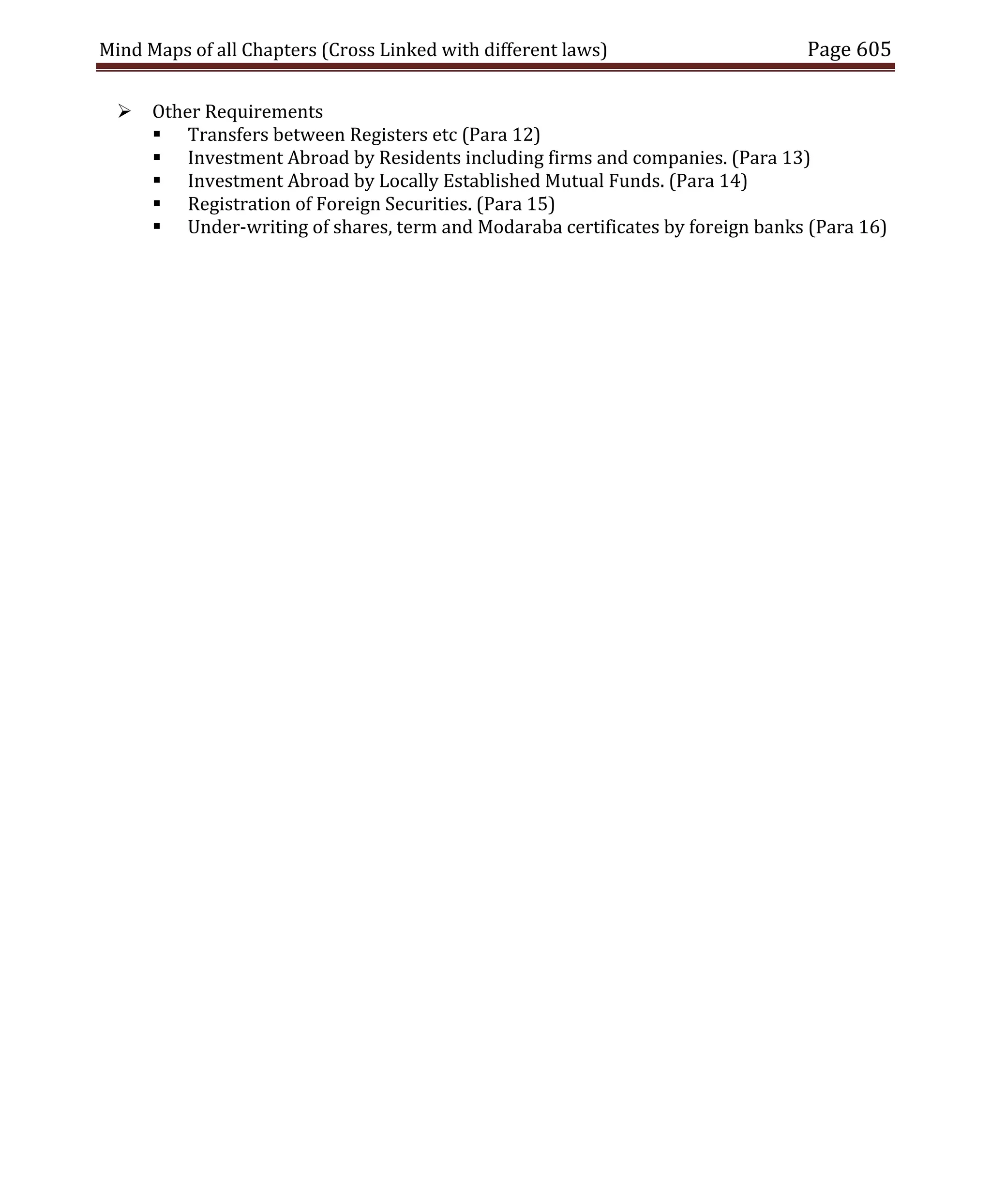 Mind Maps of all Chapters (Cross Linked with different laws) Page 605
 Other Requirements
 Transfers between Registers etc (Para 12)
 Investment Abroad by Residents including firms and companies. (Para 13)
 Investment Abroad by Locally Established Mutual Funds. (Para 14)
 Registration of Foreign Securities. (Para 15)
 Under-writing of shares, term and Modaraba certificates by foreign banks (Para 16)
 