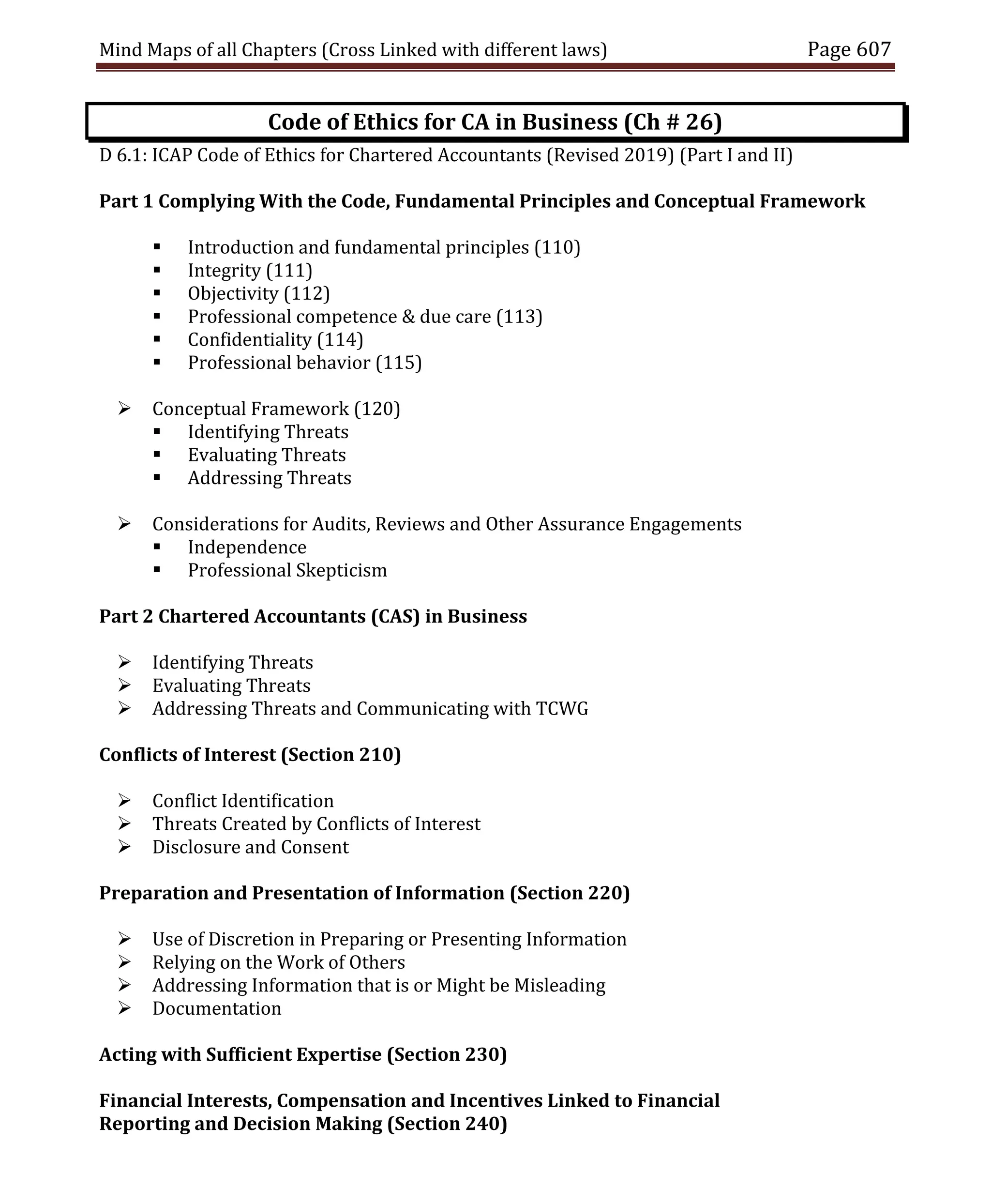 Mind Maps of all Chapters (Cross Linked with different laws) Page 607
Code of Ethics for CA in Business (Ch # 26)
D 6.1: ICAP Code of Ethics for Chartered Accountants (Revised 2019) (Part I and II)
Part 1 Complying With the Code, Fundamental Principles and Conceptual Framework
 Introduction and fundamental principles (110)
 Integrity (111)
 Objectivity (112)
 Professional competence & due care (113)
 Confidentiality (114)
 Professional behavior (115)
 Conceptual Framework (120)
 Identifying Threats
 Evaluating Threats
 Addressing Threats
 Considerations for Audits, Reviews and Other Assurance Engagements
 Independence
 Professional Skepticism
Part 2 Chartered Accountants (CAS) in Business
 Identifying Threats
 Evaluating Threats
 Addressing Threats and Communicating with TCWG
Conflicts of Interest (Section 210)
 Conflict Identification
 Threats Created by Conflicts of Interest
 Disclosure and Consent
Preparation and Presentation of Information (Section 220)
 Use of Discretion in Preparing or Presenting Information
 Relying on the Work of Others
 Addressing Information that is or Might be Misleading
 Documentation
Acting with Sufficient Expertise (Section 230)
Financial Interests, Compensation and Incentives Linked to Financial
Reporting and Decision Making (Section 240)
 