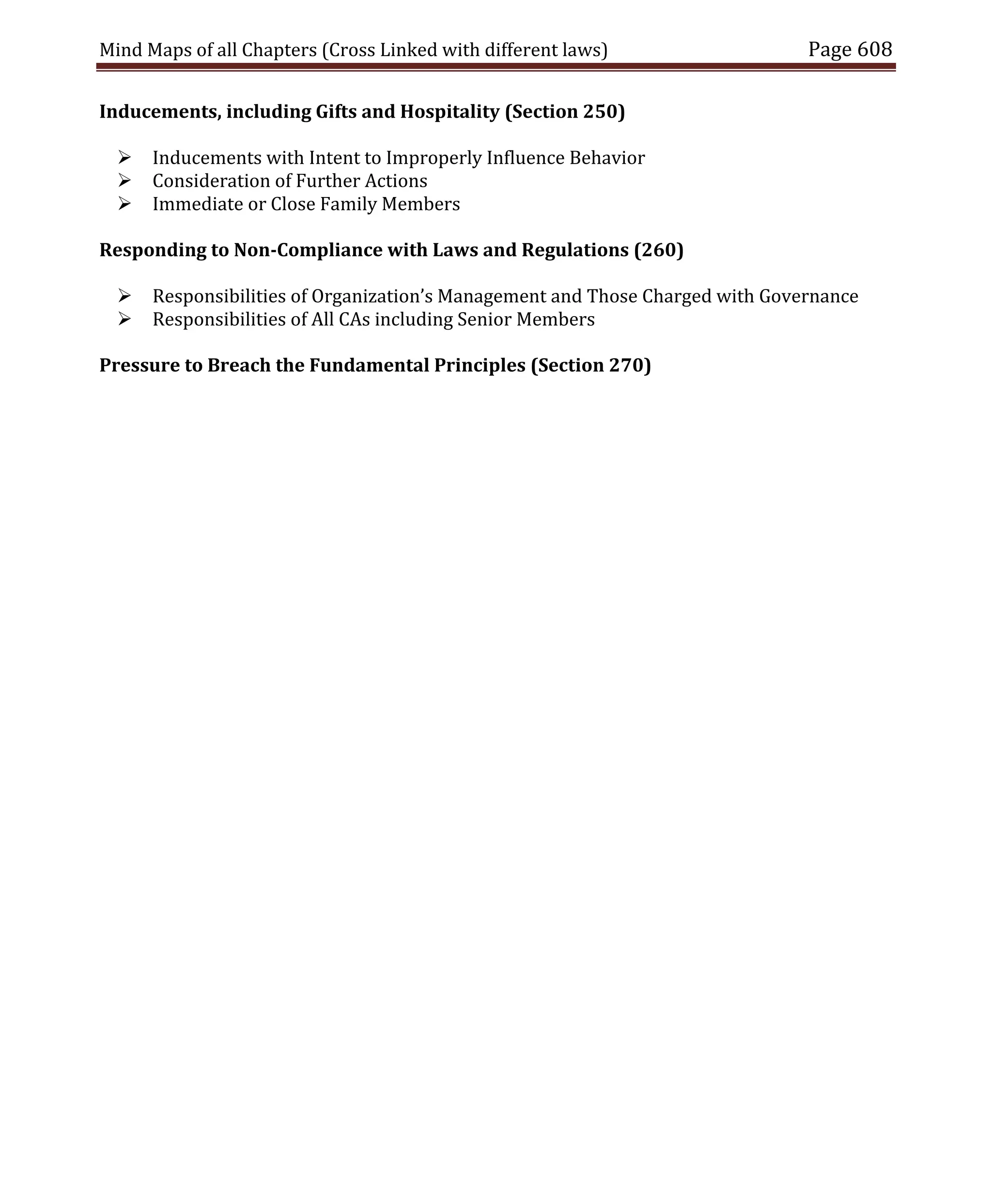 Mind Maps of all Chapters (Cross Linked with different laws) Page 608
Inducements, including Gifts and Hospitality (Section 250)
 Inducements with Intent to Improperly Influence Behavior
 Consideration of Further Actions
 Immediate or Close Family Members
Responding to Non-Compliance with Laws and Regulations (260)
 Responsibilities of Organization’s Management and Those Charged with Governance
 Responsibilities of All CAs including Senior Members
Pressure to Breach the Fundamental Principles (Section 270)
 