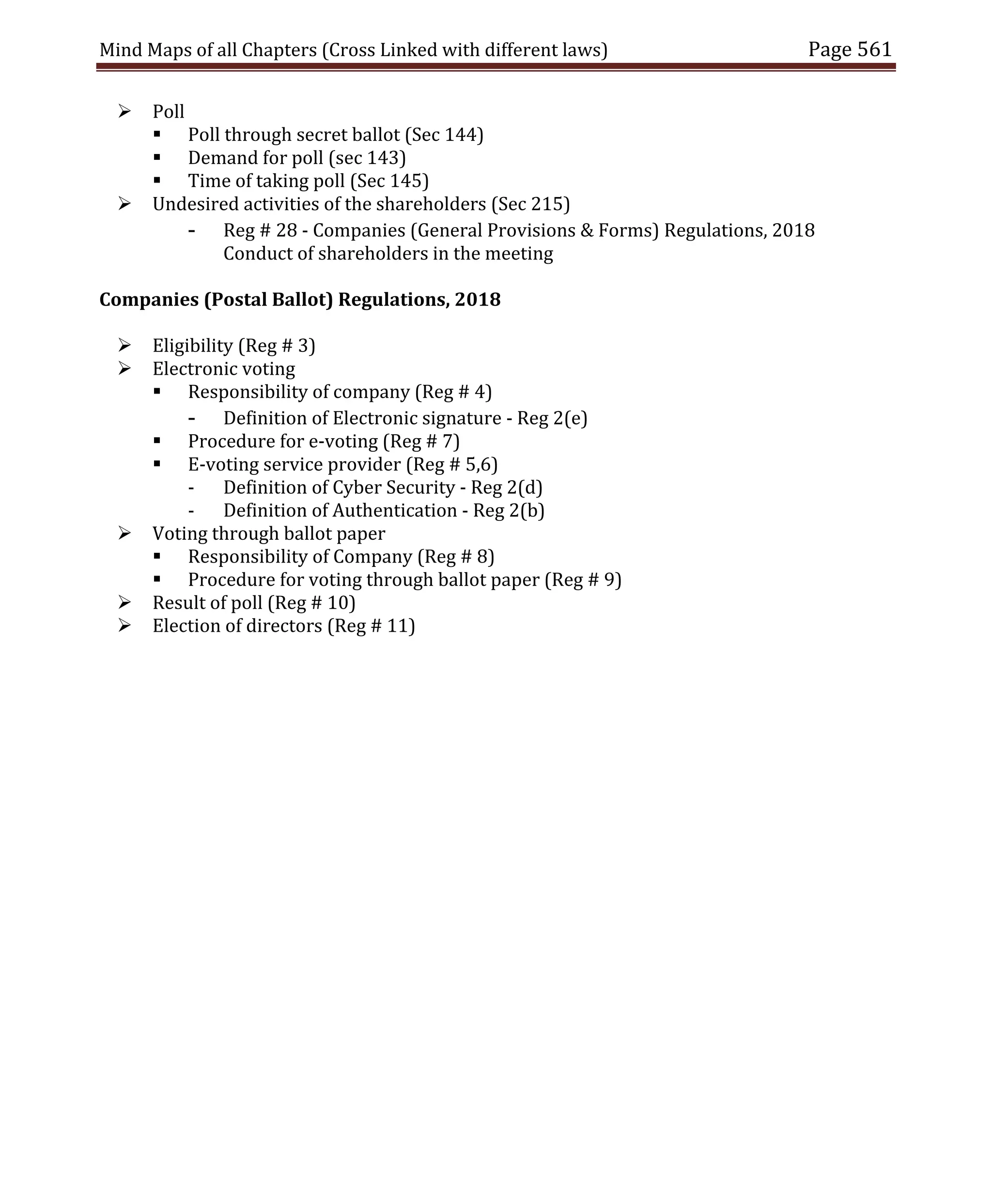 Mind Maps of all Chapters (Cross Linked with different laws) Page 561
 Poll
 Poll through secret ballot (Sec 144)
 Demand for poll (sec 143)
 Time of taking poll (Sec 145)
 Undesired activities of the shareholders (Sec 215)
- Reg # 28 - Companies (General Provisions & Forms) Regulations, 2018
Conduct of shareholders in the meeting
Companies (Postal Ballot) Regulations, 2018
 Eligibility (Reg # 3)
 Electronic voting
 Responsibility of company (Reg # 4)
- Definition of Electronic signature - Reg 2(e)
 Procedure for e-voting (Reg # 7)
 E-voting service provider (Reg # 5,6)
- Definition of Cyber Security - Reg 2(d)
- Definition of Authentication - Reg 2(b)
 Voting through ballot paper
 Responsibility of Company (Reg # 8)
 Procedure for voting through ballot paper (Reg # 9)
 Result of poll (Reg # 10)
 Election of directors (Reg # 11)
 