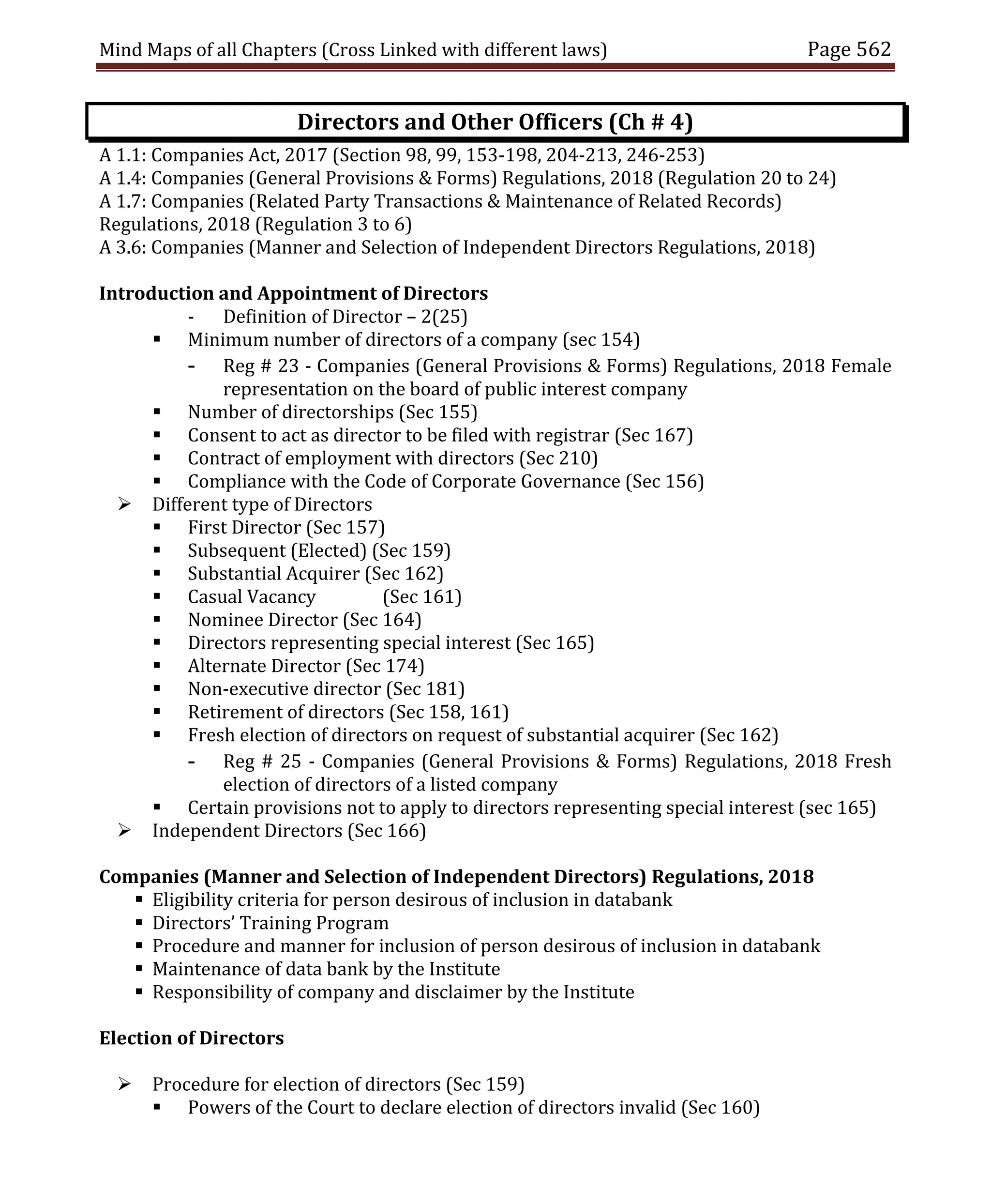 Mind Maps of all Chapters (Cross Linked with different laws) Page 562
Directors and Other Officers (Ch # 4)
A 1.1: Companies Act, 2017 (Section 98, 99, 153-198, 204-213, 246-253)
A 1.4: Companies (General Provisions & Forms) Regulations, 2018 (Regulation 20 to 24)
A 1.7: Companies (Related Party Transactions & Maintenance of Related Records)
Regulations, 2018 (Regulation 3 to 6)
A 3.6: Companies (Manner and Selection of Independent Directors Regulations, 2018)
Introduction and Appointment of Directors
- Definition of Director – 2(25)
 Minimum number of directors of a company (sec 154)
- Reg # 23 - Companies (General Provisions & Forms) Regulations, 2018 Female
representation on the board of public interest company
 Number of directorships (Sec 155)
 Consent to act as director to be filed with registrar (Sec 167)
 Contract of employment with directors (Sec 210)
 Compliance with the Code of Corporate Governance (Sec 156)
 Different type of Directors
 First Director (Sec 157)
 Subsequent (Elected) (Sec 159)
 Substantial Acquirer (Sec 162)
 Casual Vacancy (Sec 161)
 Nominee Director (Sec 164)
 Directors representing special interest (Sec 165)
 Alternate Director (Sec 174)
 Non-executive director (Sec 181)
 Retirement of directors (Sec 158, 161)
 Fresh election of directors on request of substantial acquirer (Sec 162)
- Reg # 25 - Companies (General Provisions & Forms) Regulations, 2018 Fresh
election of directors of a listed company
 Certain provisions not to apply to directors representing special interest (sec 165)
 Independent Directors (Sec 166)
Companies (Manner and Selection of Independent Directors) Regulations, 2018
 Eligibility criteria for person desirous of inclusion in databank
 Directors’ Training Program
 Procedure and manner for inclusion of person desirous of inclusion in databank
 Maintenance of data bank by the Institute
 Responsibility of company and disclaimer by the Institute
Election of Directors
 Procedure for election of directors (Sec 159)
 Powers of the Court to declare election of directors invalid (Sec 160)
 