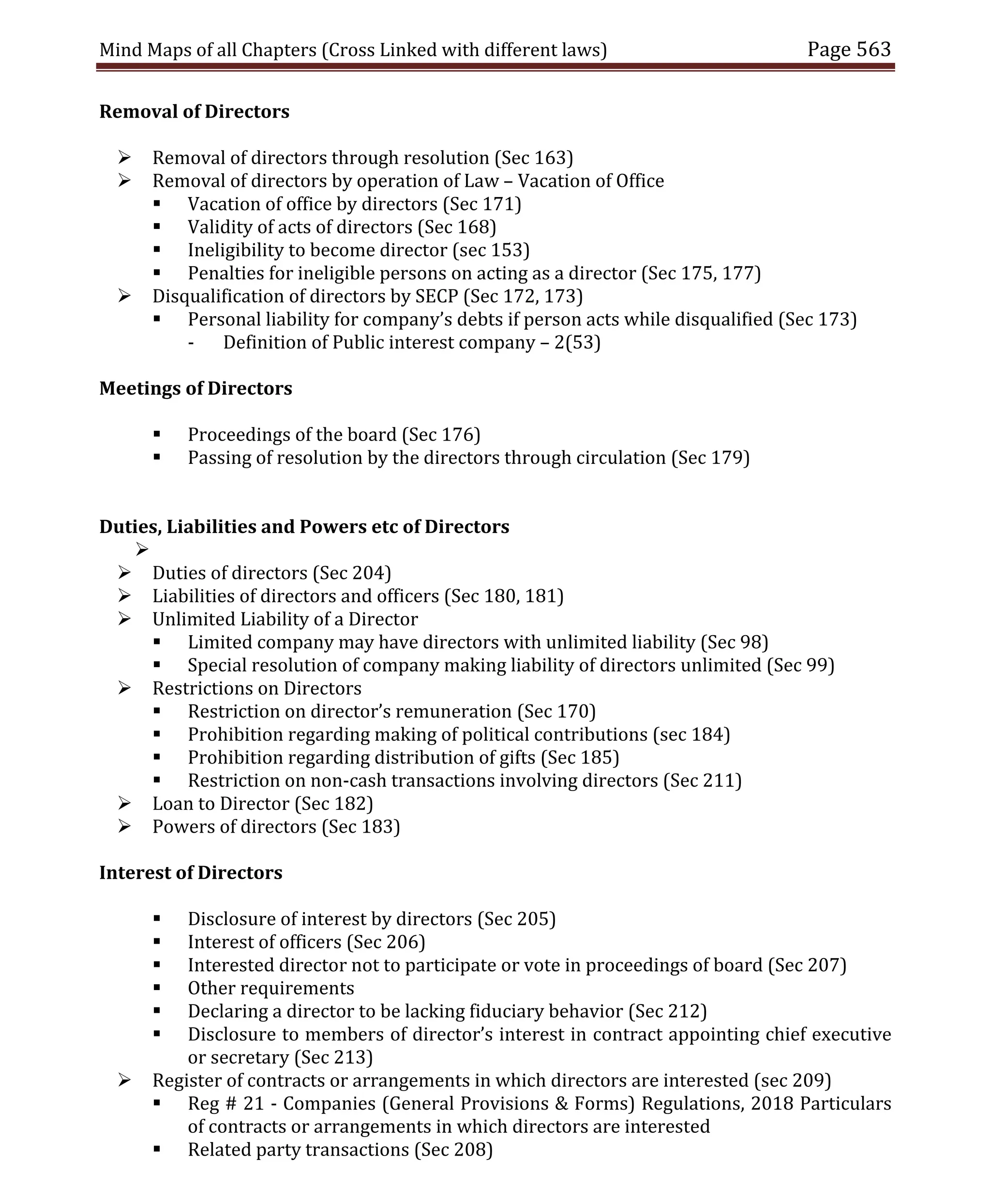 Mind Maps of all Chapters (Cross Linked with different laws) Page 563
Removal of Directors
 Removal of directors through resolution (Sec 163)
 Removal of directors by operation of Law – Vacation of Office
 Vacation of office by directors (Sec 171)
 Validity of acts of directors (Sec 168)
 Ineligibility to become director (sec 153)
 Penalties for ineligible persons on acting as a director (Sec 175, 177)
 Disqualification of directors by SECP (Sec 172, 173)
 Personal liability for company’s debts if person acts while disqualified (Sec 173)
- Definition of Public interest company – 2(53)
Meetings of Directors
 Proceedings of the board (Sec 176)
 Passing of resolution by the directors through circulation (Sec 179)
Duties, Liabilities and Powers etc of Directors

 Duties of directors (Sec 204)
 Liabilities of directors and officers (Sec 180, 181)
 Unlimited Liability of a Director
 Limited company may have directors with unlimited liability (Sec 98)
 Special resolution of company making liability of directors unlimited (Sec 99)
 Restrictions on Directors
 Restriction on director’s remuneration (Sec 170)
 Prohibition regarding making of political contributions (sec 184)
 Prohibition regarding distribution of gifts (Sec 185)
 Restriction on non-cash transactions involving directors (Sec 211)
 Loan to Director (Sec 182)
 Powers of directors (Sec 183)
Interest of Directors
 Disclosure of interest by directors (Sec 205)
 Interest of officers (Sec 206)
 Interested director not to participate or vote in proceedings of board (Sec 207)
 Other requirements
 Declaring a director to be lacking fiduciary behavior (Sec 212)
 Disclosure to members of director’s interest in contract appointing chief executive
or secretary (Sec 213)
 Register of contracts or arrangements in which directors are interested (sec 209)
 Reg # 21 - Companies (General Provisions & Forms) Regulations, 2018 Particulars
of contracts or arrangements in which directors are interested
 Related party transactions (Sec 208)
 
