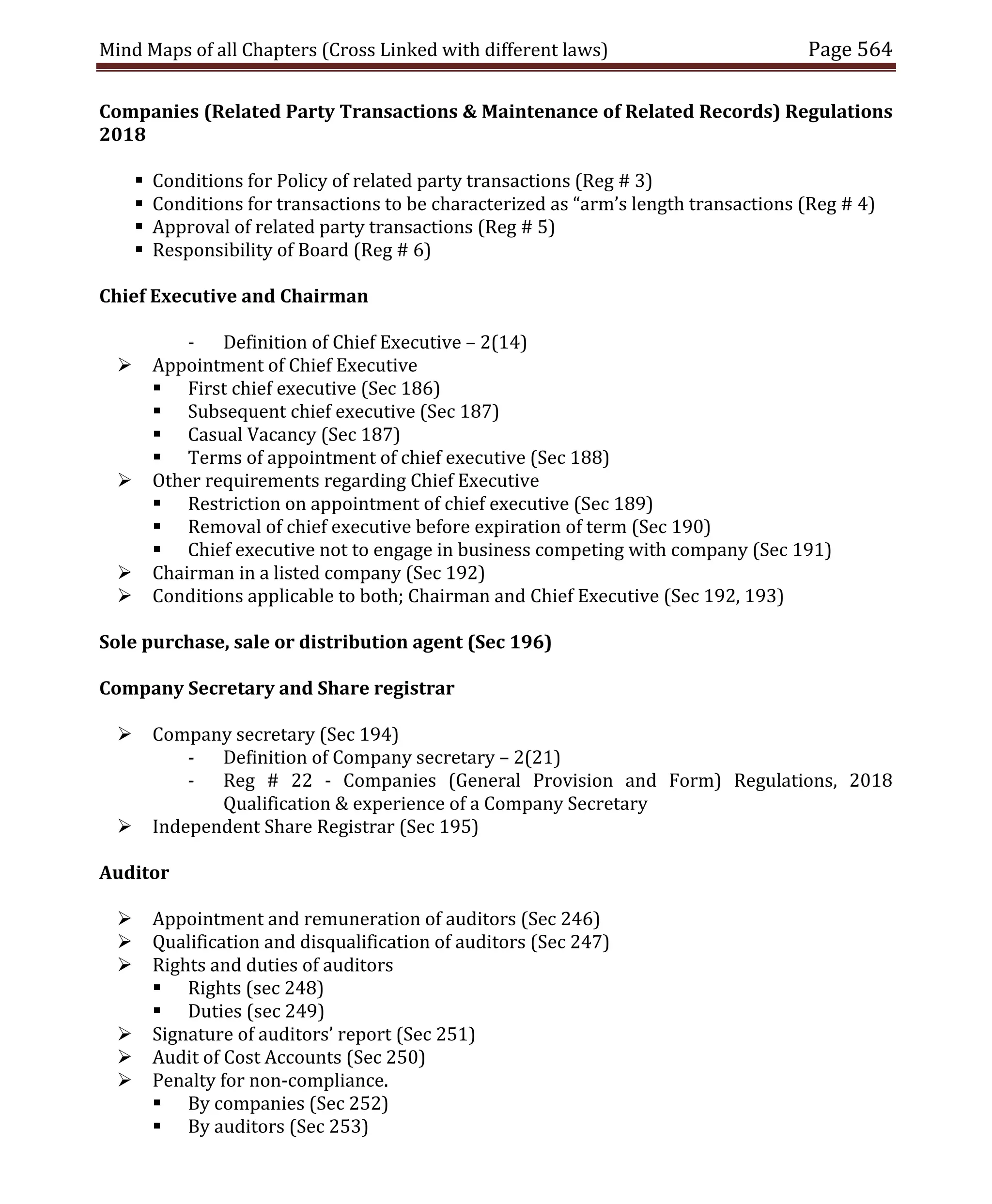 Mind Maps of all Chapters (Cross Linked with different laws) Page 564
Companies (Related Party Transactions & Maintenance of Related Records) Regulations
2018
 Conditions for Policy of related party transactions (Reg # 3)
 Conditions for transactions to be characterized as “arm’s length transactions (Reg # 4)
 Approval of related party transactions (Reg # 5)
 Responsibility of Board (Reg # 6)
Chief Executive and Chairman
- Definition of Chief Executive – 2(14)
 Appointment of Chief Executive
 First chief executive (Sec 186)
 Subsequent chief executive (Sec 187)
 Casual Vacancy (Sec 187)
 Terms of appointment of chief executive (Sec 188)
 Other requirements regarding Chief Executive
 Restriction on appointment of chief executive (Sec 189)
 Removal of chief executive before expiration of term (Sec 190)
 Chief executive not to engage in business competing with company (Sec 191)
 Chairman in a listed company (Sec 192)
 Conditions applicable to both; Chairman and Chief Executive (Sec 192, 193)
Sole purchase, sale or distribution agent (Sec 196)
Company Secretary and Share registrar
 Company secretary (Sec 194)
- Definition of Company secretary – 2(21)
- Reg # 22 - Companies (General Provision and Form) Regulations, 2018
Qualification & experience of a Company Secretary
 Independent Share Registrar (Sec 195)
Auditor
 Appointment and remuneration of auditors (Sec 246)
 Qualification and disqualification of auditors (Sec 247)
 Rights and duties of auditors
 Rights (sec 248)
 Duties (sec 249)
 Signature of auditors’ report (Sec 251)
 Audit of Cost Accounts (Sec 250)
 Penalty for non-compliance.
 By companies (Sec 252)
 By auditors (Sec 253)
 