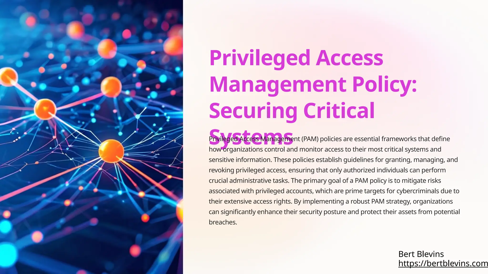 Privileged Access
Management Policy:
Securing Critical
Systems
Privileged Access Management (PAM) policies are essential frameworks that define
how organizations control and monitor access to their most critical systems and
sensitive information. These policies establish guidelines for granting, managing, and
revoking privileged access, ensuring that only authorized individuals can perform
crucial administrative tasks. The primary goal of a PAM policy is to mitigate risks
associated with privileged accounts, which are prime targets for cybercriminals due to
their extensive access rights. By implementing a robust PAM strategy, organizations
can significantly enhance their security posture and protect their assets from potential
breaches.
https://bertblevins.com
Bert Blevins
 