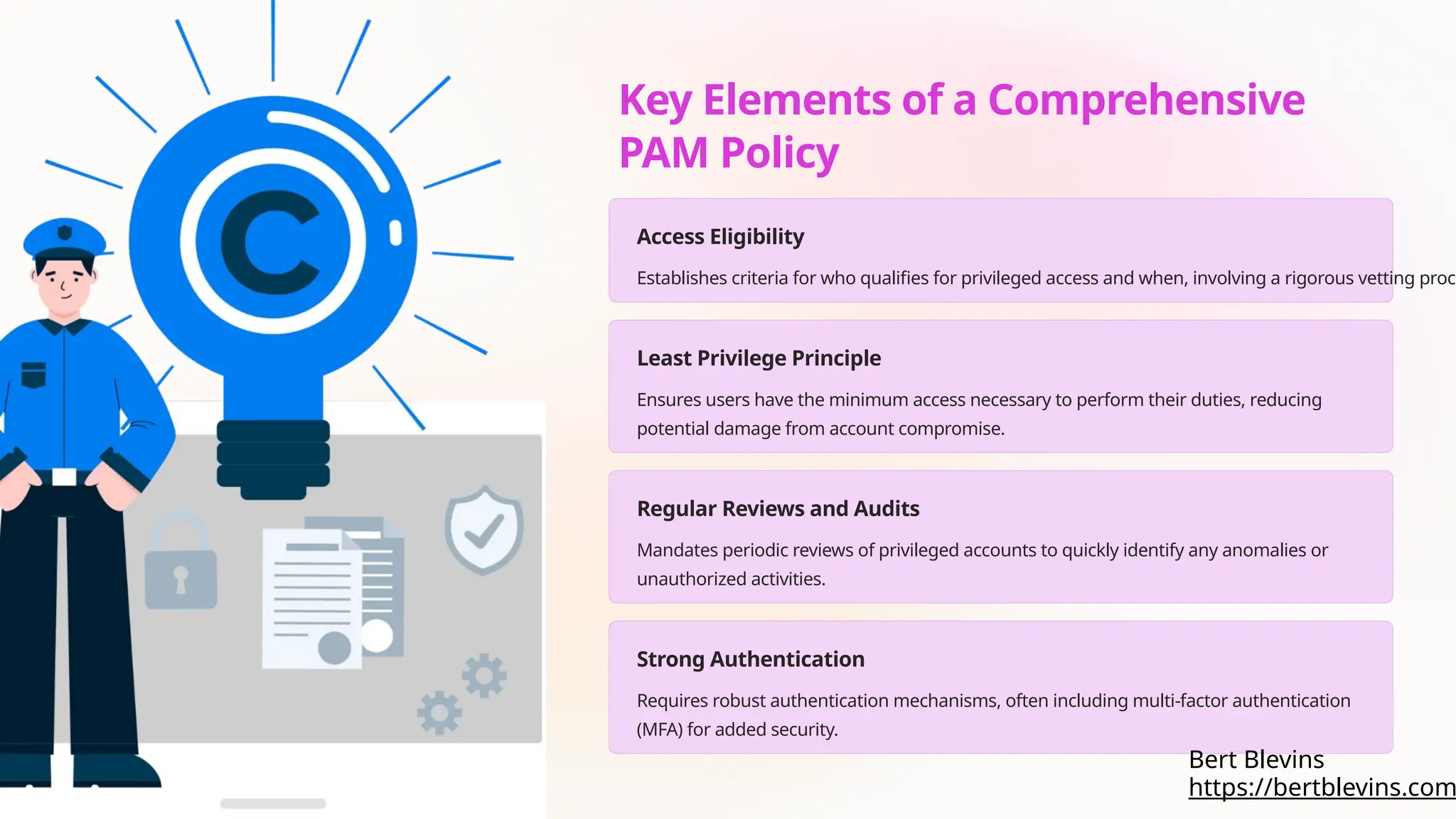 Key Elements of a Comprehensive
PAM Policy
Access Eligibility
Establishes criteria for who qualifies for privileged access and when, involving a rigorous vetting proce
Least Privilege Principle
Ensures users have the minimum access necessary to perform their duties, reducing
potential damage from account compromise.
Regular Reviews and Audits
Mandates periodic reviews of privileged accounts to quickly identify any anomalies or
unauthorized activities.
Strong Authentication
Requires robust authentication mechanisms, often including multi-factor authentication
(MFA) for added security.
https://bertblevins.com
Bert Blevins
 
