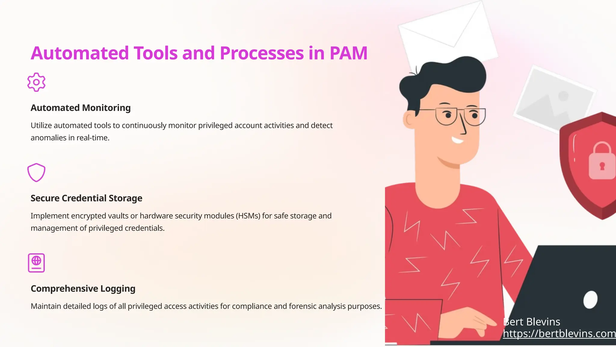 Automated Tools and Processes in PAM
Automated Monitoring
Utilize automated tools to continuously monitor privileged account activities and detect
anomalies in real-time.
Secure Credential Storage
Implement encrypted vaults or hardware security modules (HSMs) for safe storage and
management of privileged credentials.
Comprehensive Logging
Maintain detailed logs of all privileged access activities for compliance and forensic analysis purposes.
https://bertblevins.com
Bert Blevins
 