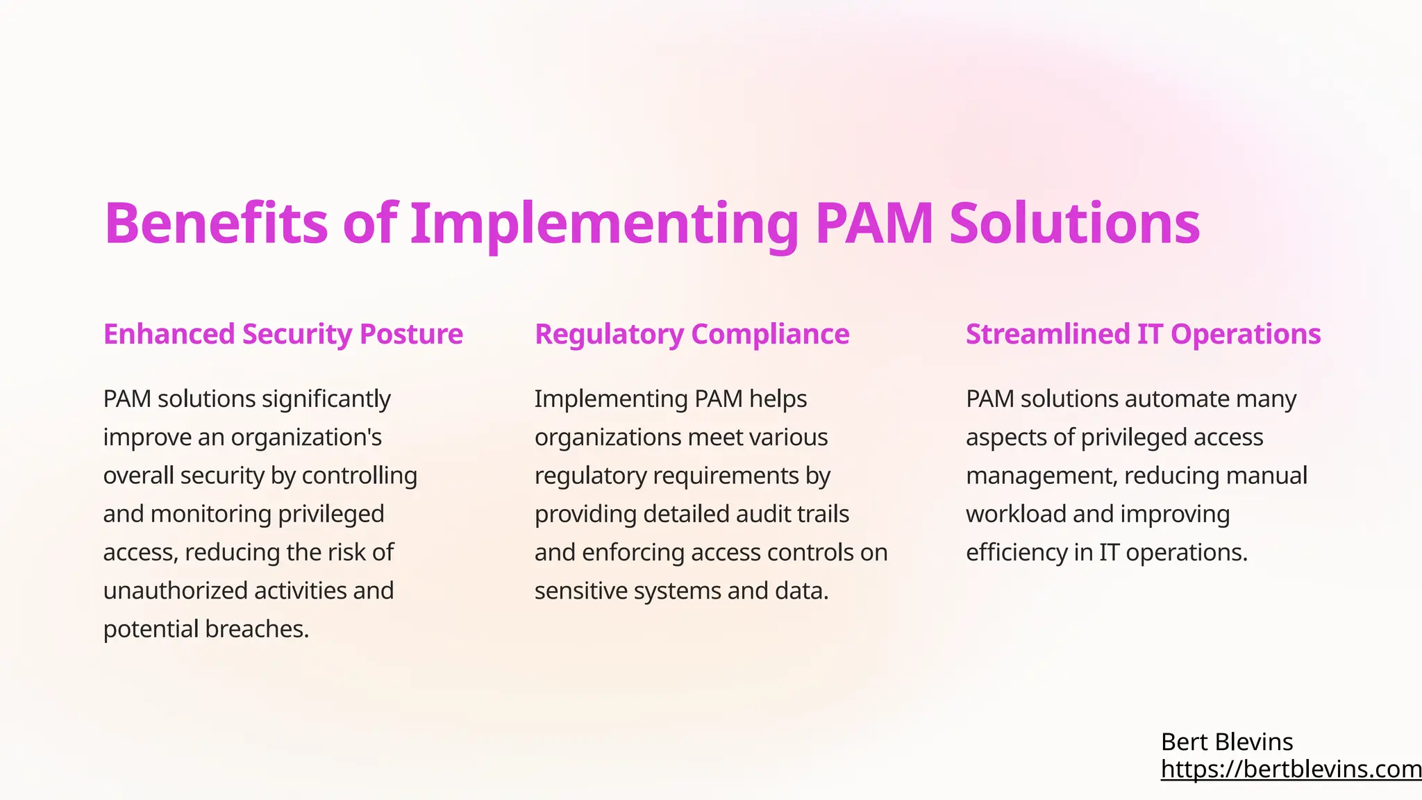 Benefits of Implementing PAM Solutions
Enhanced Security Posture
PAM solutions significantly
improve an organization's
overall security by controlling
and monitoring privileged
access, reducing the risk of
unauthorized activities and
potential breaches.
Regulatory Compliance
Implementing PAM helps
organizations meet various
regulatory requirements by
providing detailed audit trails
and enforcing access controls on
sensitive systems and data.
Streamlined IT Operations
PAM solutions automate many
aspects of privileged access
management, reducing manual
workload and improving
efficiency in IT operations.
https://bertblevins.com
Bert Blevins
 