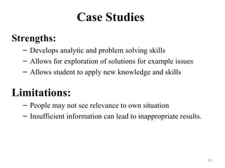 Case Studies
Strengths:
– Develops analytic and problem solving skills
– Allows for exploration of solutions for example issues
– Allows student to apply new knowledge and skills
Limitations:
– People may not see relevance to own situation
– Insufficient information can lead to inappropriate results.
10
 