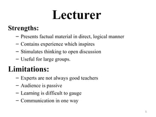 Lecturer
Strengths:
– Presents factual material in direct, logical manner
– Contains experience which inspires
– Stimulates thinking to open discussion
– Useful for large groups.
Limitations:
– Experts are not always good teachers
– Audience is passive
– Learning is difficult to gauge
– Communication in one way
5
 