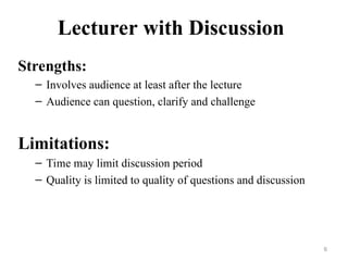 Lecturer with Discussion
Strengths:
– Involves audience at least after the lecture
– Audience can question, clarify and challenge
Limitations:
– Time may limit discussion period
– Quality is limited to quality of questions and discussion
6
 