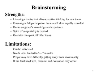 Brainstorming
Strengths:
– Listening exercise that allows creative thinking for new ideas
– Encourages full participation because all ideas equally recorded
– Draws on group’s knowledge and experience
– Spirit of congeniality is created
– One idea can spark off other ideas
Limitations:
– Can be unfocused
– Needs to be limited to 5 – 7 minutes
– People may have difficulty getting away from know reality
– If not facilitated well, criticism and evaluation may occur
7
 