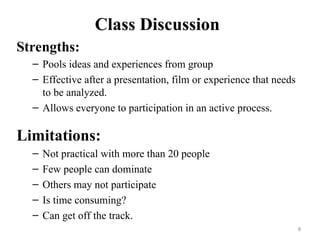 Class Discussion
Strengths:
– Pools ideas and experiences from group
– Effective after a presentation, film or experience that needs
to be analyzed.
– Allows everyone to participation in an active process.
Limitations:
– Not practical with more than 20 people
– Few people can dominate
– Others may not participate
– Is time consuming?
– Can get off the track.
8
 