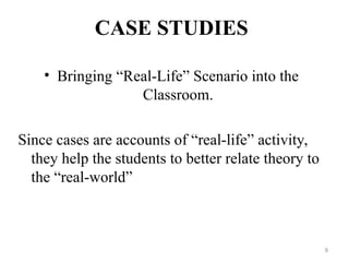 CASE STUDIES
• Bringing “Real-Life” Scenario into the
Classroom.
Since cases are accounts of “real-life” activity,
they help the students to better relate theory to
the “real-world”
9
 