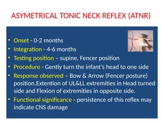 ASYMETRICAL TONIC NECK REFLEX (ATNR)
• Onset - 0-2 months
• Integration - 4-6 months
• Testing position – supine, Fencer position
• Procedure - Gently turn the infant’s head to one side
• Response observed – Bow & Arrow (Fencer posture)
position.Extention of UL&LL extremities in Head turned
side and Flexion of extremities in opposite side.
• Functional significance - persistence of this reflex may
indicate CNS damage
 