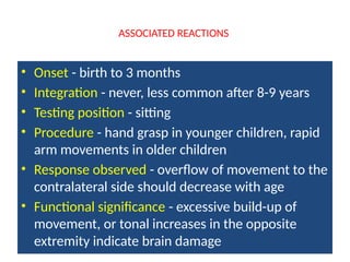 ASSOCIATED REACTIONS
• Onset - birth to 3 months
• Integration - never, less common after 8-9 years
• Testing position - sitting
• Procedure - hand grasp in younger children, rapid
arm movements in older children
• Response observed - overflow of movement to the
contralateral side should decrease with age
• Functional significance - excessive build-up of
movement, or tonal increases in the opposite
extremity indicate brain damage
 