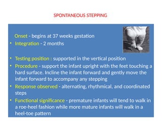 SPONTANEOUS STEPPING
Onset - begins at 37 weeks gestation
• Integration - 2 months
• Testing position : supported in the vertical position
• Procedure - support the infant upright with the feet touching a
hard surface. Incline the infant forward and gently move the
infant forward to accompany any stepping
• Response observed - alternating, rhythmical, and coordinated
steps
• Functional significance - premature infants will tend to walk in
a roe-heel fashion while more mature infants will walk in a
heel-toe pattern
 