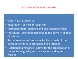 POSTURAL FIXATION IN STANDING
• Onset - 12 - 21 months
• Integration - persists through life
• Testing position - standing and one-legged standing
• Procedure - exert minimal force to the pelvis in all four
directions
• Response observed - observe for force fields of the
lower extremities to prevent falling or tipping
• Functional significance - allows for the preservation of
the center of gravity and balance in standing and
walking
 