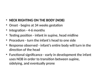 • NECK RIGHTING ON THE BODY (NOB)
• Onset - begins at 34 weeks gestation
• Integration - 4-6 months
• Testing position - infant in supine, head midline
• Procedure - turn the infant’s head to one side
• Response observed - infant’s entire body will turn in the
direction of the head
• Functional significance - early in development the infant
uses NOB in order to transition between supine,
sidelying, and eventually prone
 